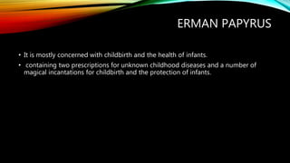 ERMAN PAPYRUS
• It is mostly concerned with childbirth and the health of infants.
• containing two prescriptions for unknown childhood diseases and a number of
magical incantations for childbirth and the protection of infants.
 