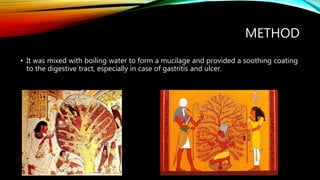 METHOD
• It was mixed with boiling water to form a mucilage and provided a soothing coating
to the digestive tract, especially in case of gastritis and ulcer.
 