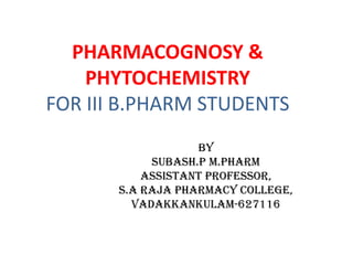 PHARMACOGNOSY &
PHYTOCHEMISTRY
FOR III B.PHARM STUDENTS
by
SUBASH.P M.PHARM
ASSISTANT PROFESSOR,
S.A RAJA PHARMACY COLLEGE,
VADAKKANKULAM-627116
 