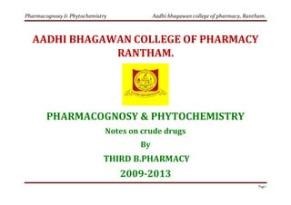 Pharmacognosy & Phytochemistry Aadhi bhagawan college of pharmacy, Rantham.
Page1
AADHI BHAGAWAN COLLEGE OF PHARMACY
RANTHAM.
PHARMACOGNOSY & PHYTOCHEMISTRY
Notes on crude drugs
By
THIRD B.PHARMACY
2009-2013
 