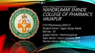 NANDKUMAR SHINDE
COLLEGE OF PHARMACY,
VAIJAPUR
F.Y.D Pharmacacy 2020-21
Student Name:- Sagar Sanjay Kakde
Roll No:- 35
Subject Name:- Pharmacognosy
Topic Name:- Unani medicine 💊💊
Teacher Name:- Shree Sonwane Sir
!! श्री !!
Shriram Dhyan Shikshan Prasarak Mandal’s
 