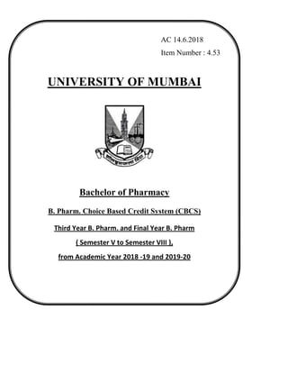 AC 14.6.2018
Item Number : 4.53
UNIVERSITY OF MUMBAI
Bachelor of Pharmacy
B. Pharm. Choice Based Credit System (CBCS)
Third Year B. Pharm. and Final Year B. Pharm
( Semester V to Semester VIII ),
from Academic Year 2018 -19 and 2019-20
(As per Choice Based Credit and Grading System with
effect from the academic year 2016–2017)
 
