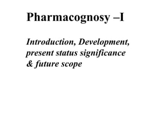 Pharmacognosy –I
Introduction, Development,
present status significance
& future scope
 