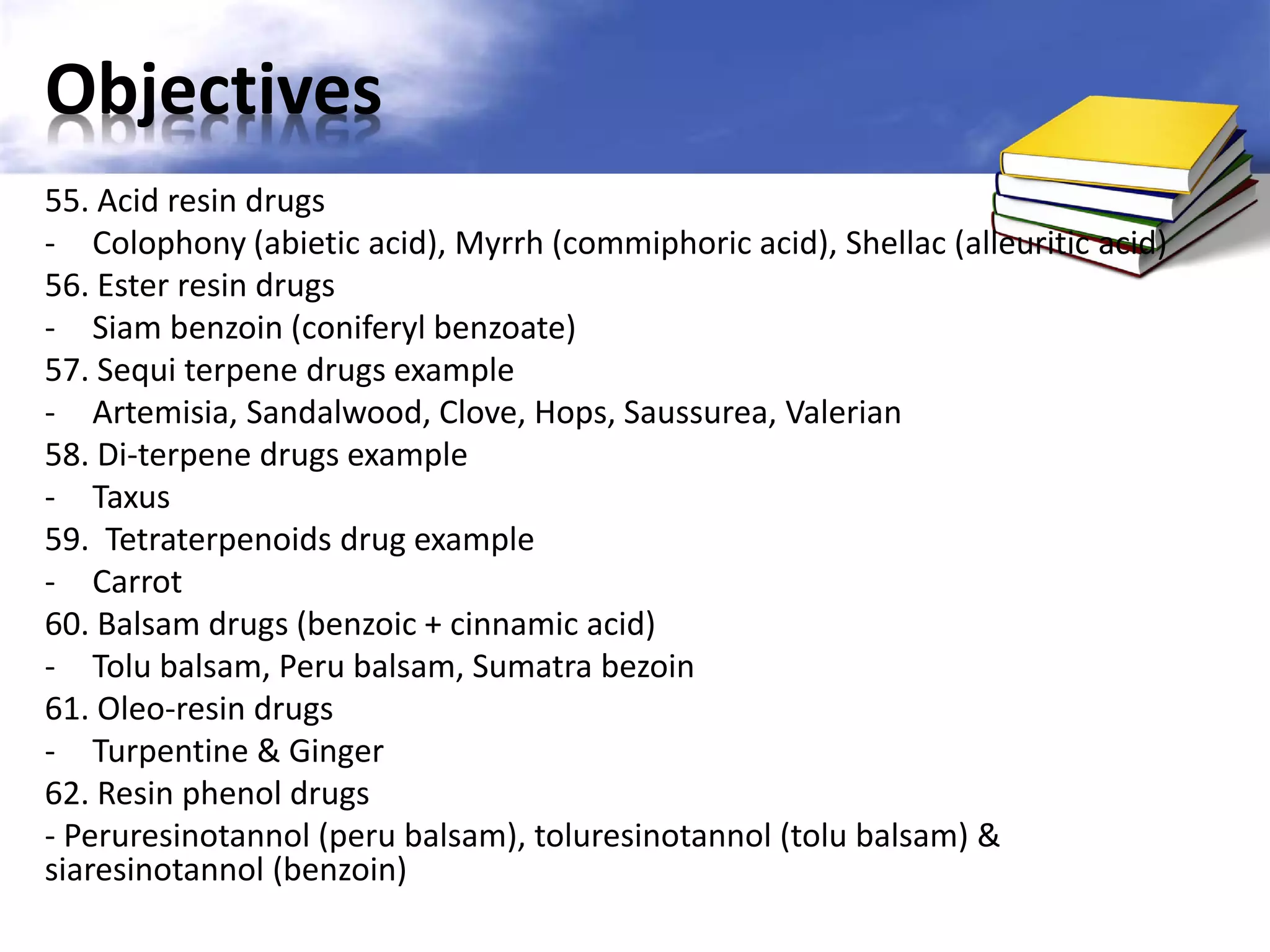 Objectives
55. Acid resin drugs
- Colophony (abietic acid), Myrrh (commiphoric acid), Shellac (alleuritic acid)
56. Ester resin drugs
- Siam benzoin (coniferyl benzoate)
57. Sequi terpene drugs example
- Artemisia, Sandalwood, Clove, Hops, Saussurea, Valerian
58. Di-terpene drugs example
- Taxus
59. Tetraterpenoids drug example
- Carrot
60. Balsam drugs (benzoic + cinnamic acid)
- Tolu balsam, Peru balsam, Sumatra bezoin
61. Oleo-resin drugs
- Turpentine & Ginger
62. Resin phenol drugs
- Peruresinotannol (peru balsam), toluresinotannol (tolu balsam) &
siaresinotannol (benzoin)

 