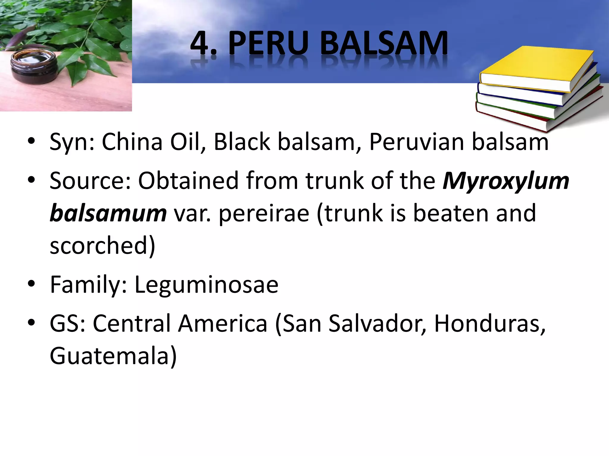4. PERU BALSAM
• Syn: China Oil, Black balsam, Peruvian balsam
• Source: Obtained from trunk of the Myroxylum
balsamum var. pereirae (trunk is beaten and
scorched)
• Family: Leguminosae
• GS: Central America (San Salvador, Honduras,
Guatemala)

 
