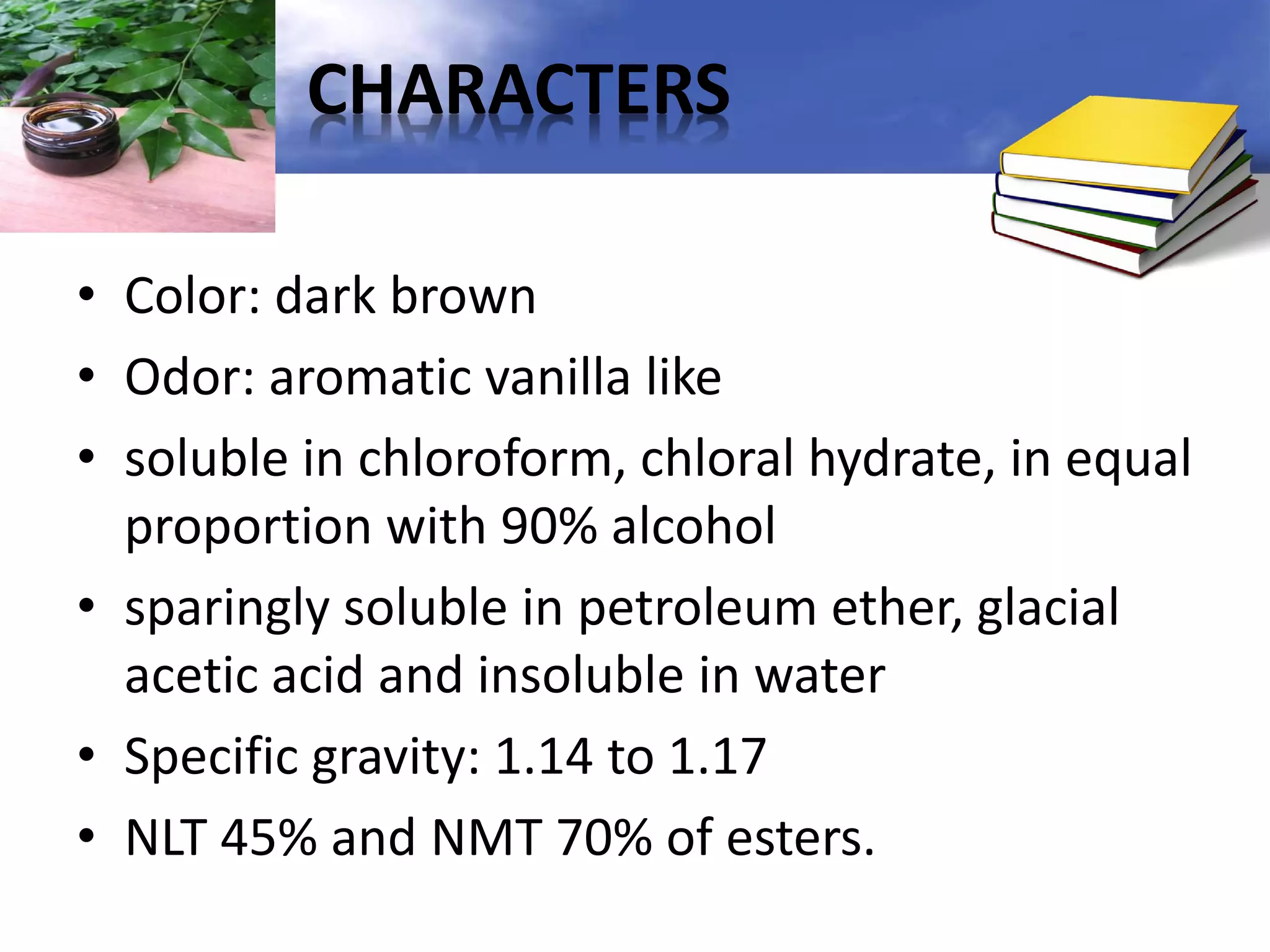 CHARACTERS
• Color: dark brown
• Odor: aromatic vanilla like
• soluble in chloroform, chloral hydrate, in equal
proportion with 90% alcohol
• sparingly soluble in petroleum ether, glacial
acetic acid and insoluble in water
• Specific gravity: 1.14 to 1.17
• NLT 45% and NMT 70% of esters.

 