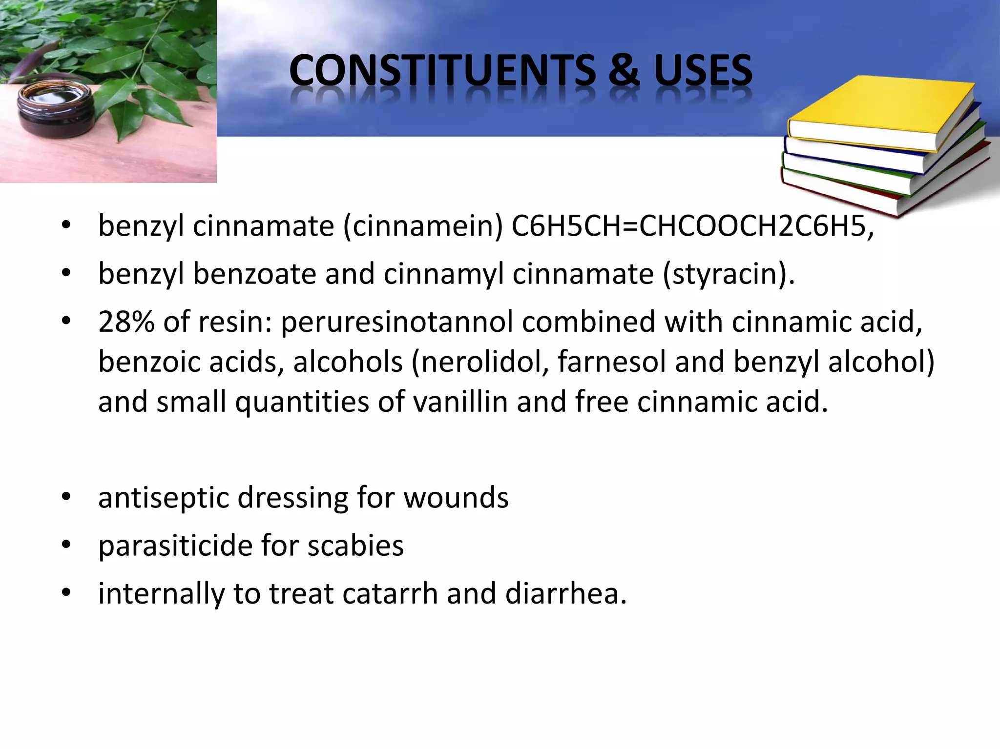 CONSTITUENTS & USES
• benzyl cinnamate (cinnamein) C6H5CH=CHCOOCH2C6H5,
• benzyl benzoate and cinnamyl cinnamate (styracin).
• 28% of resin: peruresinotannol combined with cinnamic acid,
benzoic acids, alcohols (nerolidol, farnesol and benzyl alcohol)
and small quantities of vanillin and free cinnamic acid.
• antiseptic dressing for wounds
• parasiticide for scabies
• internally to treat catarrh and diarrhea.

 