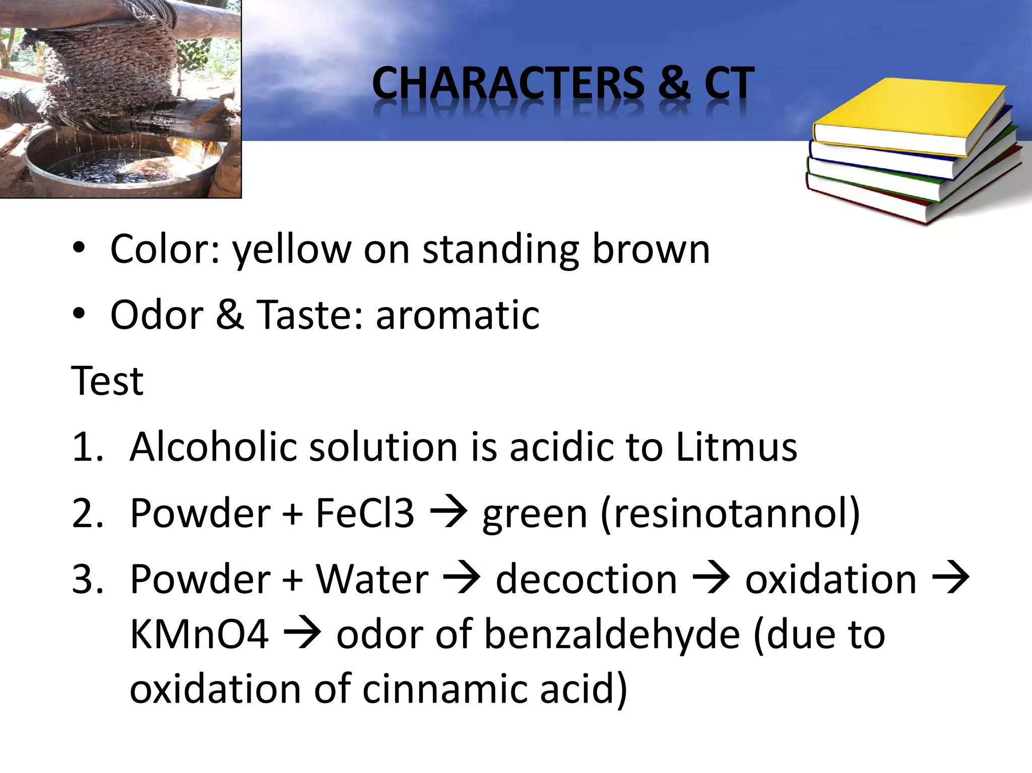 CHARACTERS & CT
• Color: yellow on standing brown
• Odor & Taste: aromatic
Test
1. Alcoholic solution is acidic to Litmus
2. Powder + FeCl3  green (resinotannol)
3. Powder + Water  decoction  oxidation 
KMnO4  odor of benzaldehyde (due to
oxidation of cinnamic acid)

 