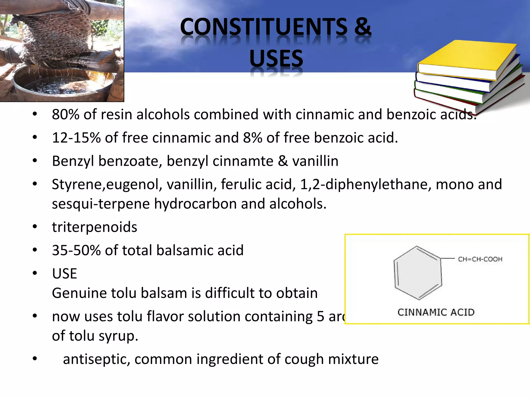 CONSTITUENTS &
USES
•
•
•
•
•
•
•
•
•

80% of resin alcohols combined with cinnamic and benzoic acids.
12-15% of free cinnamic and 8% of free benzoic acid.
Benzyl benzoate, benzyl cinnamte & vanillin
Styrene,eugenol, vanillin, ferulic acid, 1,2-diphenylethane, mono and
sesqui-terpene hydrocarbon and alcohols.
triterpenoids
35-50% of total balsamic acid
USE
Genuine tolu balsam is difficult to obtain
now uses tolu flavor solution containing 5 aromatics for preparation
of tolu syrup.
antiseptic, common ingredient of cough mixture

 