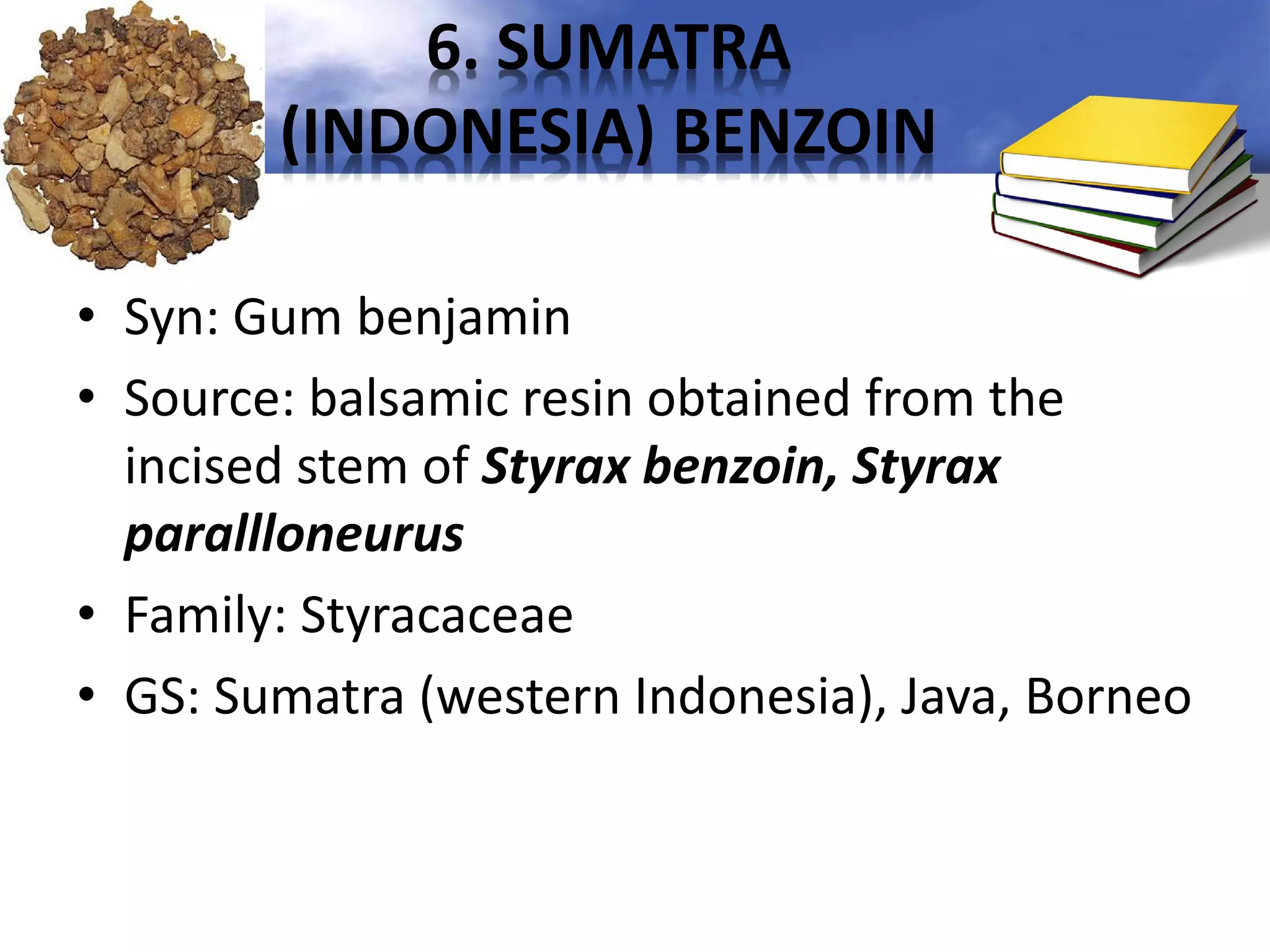 6. SUMATRA
(INDONESIA) BENZOIN
• Syn: Gum benjamin
• Source: balsamic resin obtained from the
incised stem of Styrax benzoin, Styrax
parallloneurus
• Family: Styracaceae
• GS: Sumatra (western Indonesia), Java, Borneo

 