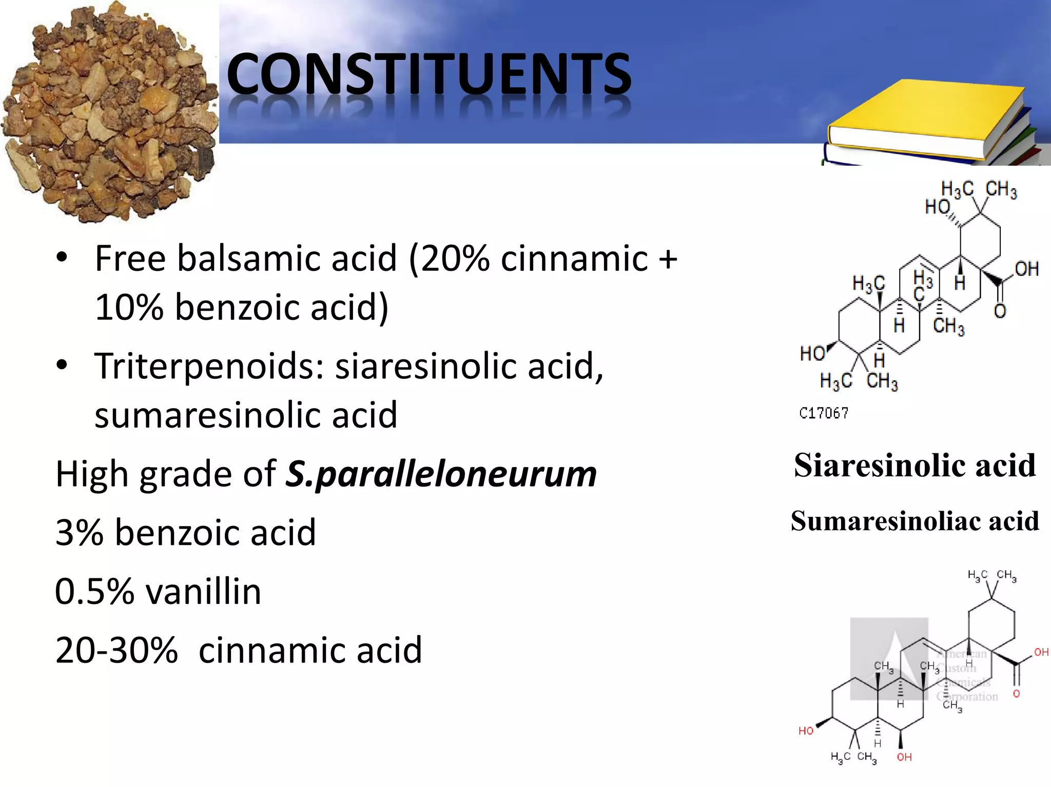 CONSTITUENTS
• Free balsamic acid (20% cinnamic +
10% benzoic acid)
• Triterpenoids: siaresinolic acid,
sumaresinolic acid
High grade of S.paralleloneurum
3% benzoic acid
0.5% vanillin
20-30% cinnamic acid

Siaresinolic acid
Sumaresinoliac acid

 