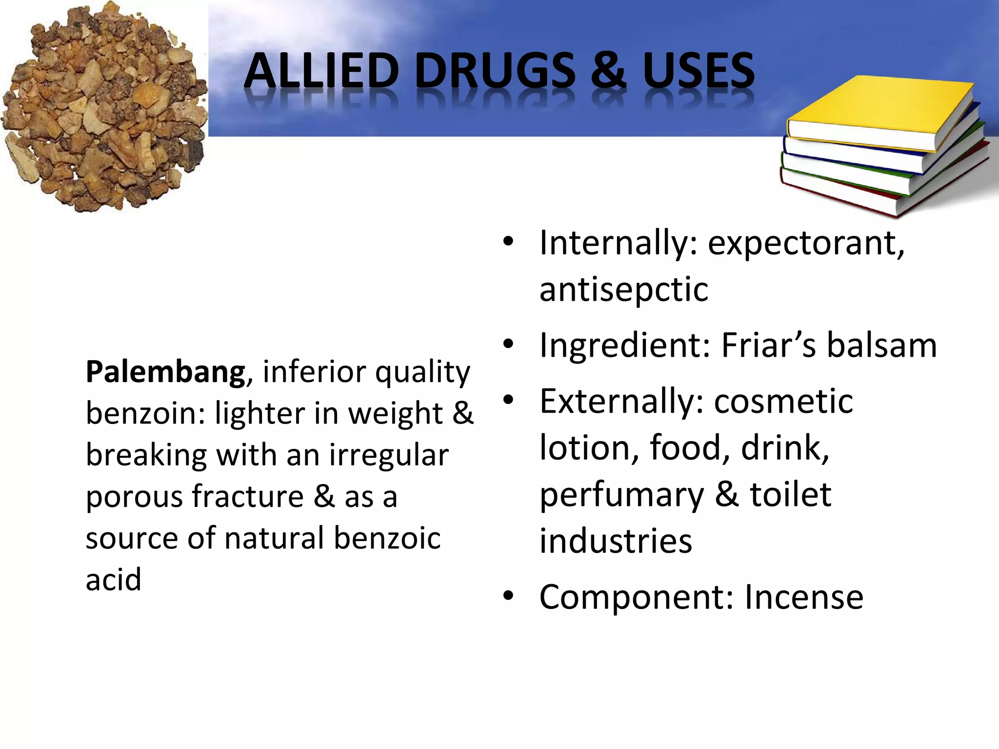 ALLIED DRUGS & USES
• Internally: expectorant,
antisepctic
• Ingredient: Friar’s balsam
Palembang, inferior quality
benzoin: lighter in weight & • Externally: cosmetic
lotion, food, drink,
breaking with an irregular
perfumary & toilet
porous fracture & as a
source of natural benzoic
industries
acid
• Component: Incense

 