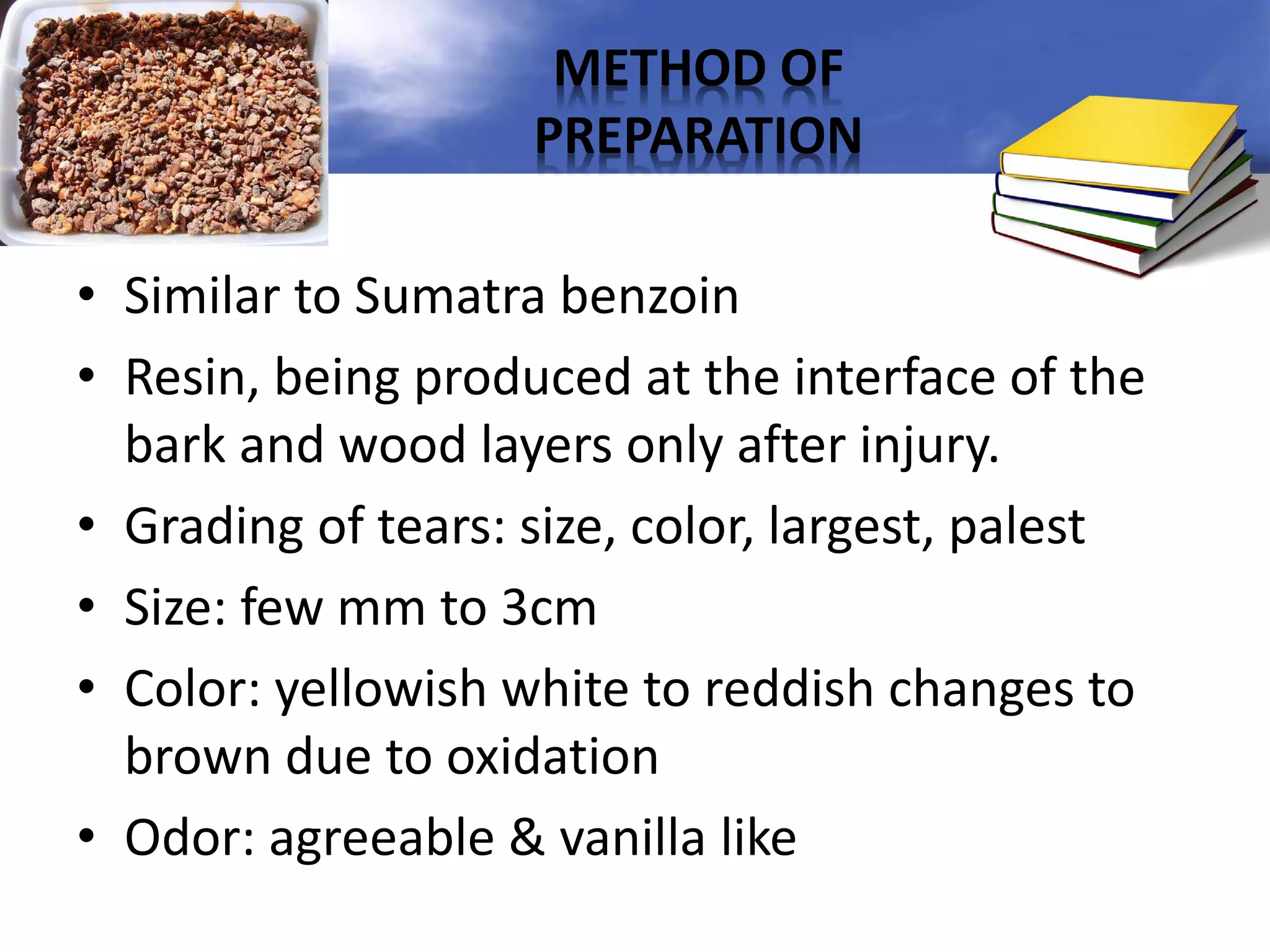 METHOD OF
PREPARATION
• Similar to Sumatra benzoin
• Resin, being produced at the interface of the
bark and wood layers only after injury.
• Grading of tears: size, color, largest, palest
• Size: few mm to 3cm
• Color: yellowish white to reddish changes to
brown due to oxidation
• Odor: agreeable & vanilla like

 
