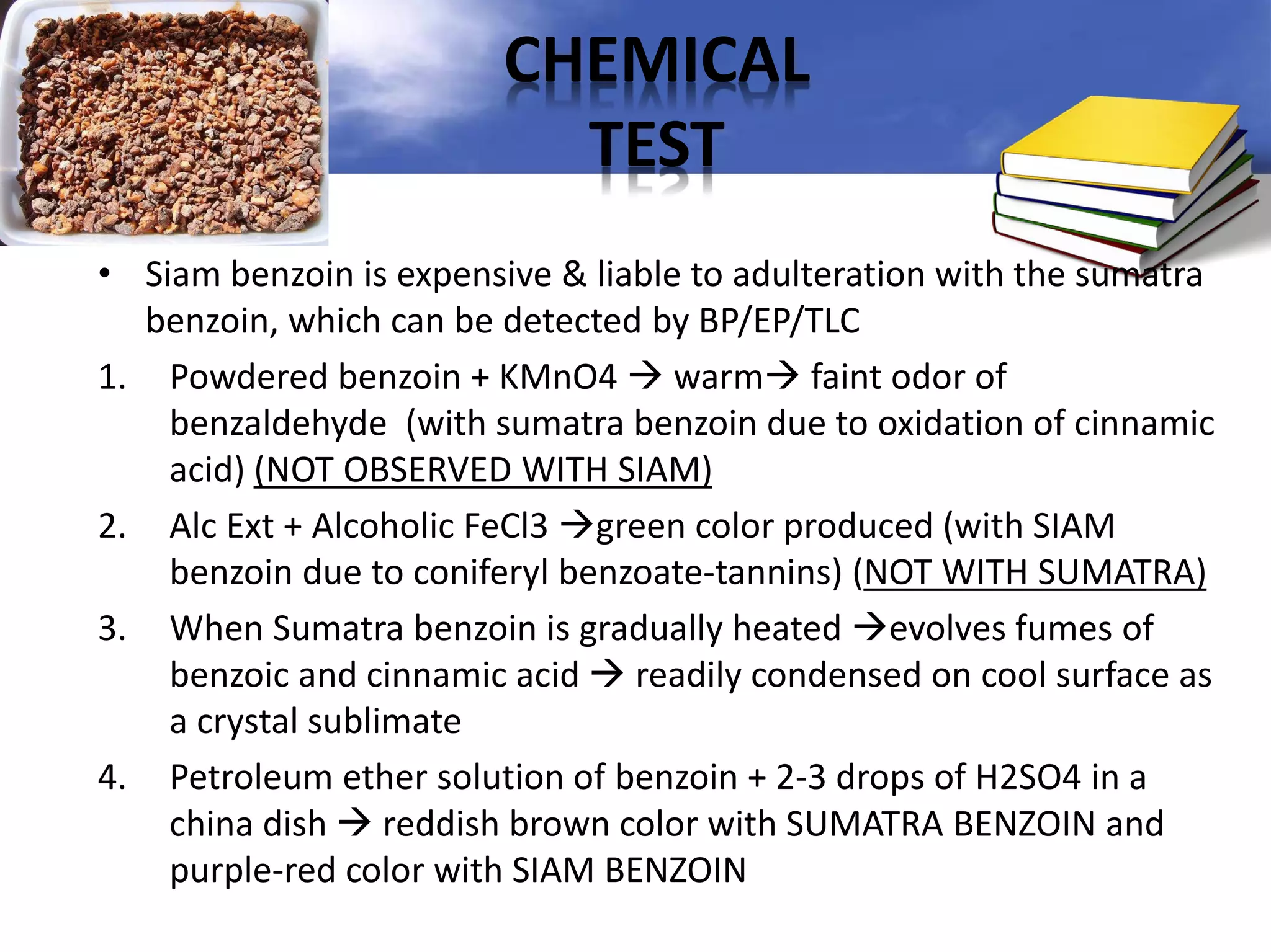 CHEMICAL
TEST
• Siam benzoin is expensive & liable to adulteration with the sumatra
benzoin, which can be detected by BP/EP/TLC
1. Powdered benzoin + KMnO4  warm faint odor of
benzaldehyde (with sumatra benzoin due to oxidation of cinnamic
acid) (NOT OBSERVED WITH SIAM)
2. Alc Ext + Alcoholic FeCl3 green color produced (with SIAM
benzoin due to coniferyl benzoate-tannins) (NOT WITH SUMATRA)
3. When Sumatra benzoin is gradually heated evolves fumes of
benzoic and cinnamic acid  readily condensed on cool surface as
a crystal sublimate
4. Petroleum ether solution of benzoin + 2-3 drops of H2SO4 in a
china dish  reddish brown color with SUMATRA BENZOIN and
purple-red color with SIAM BENZOIN

 