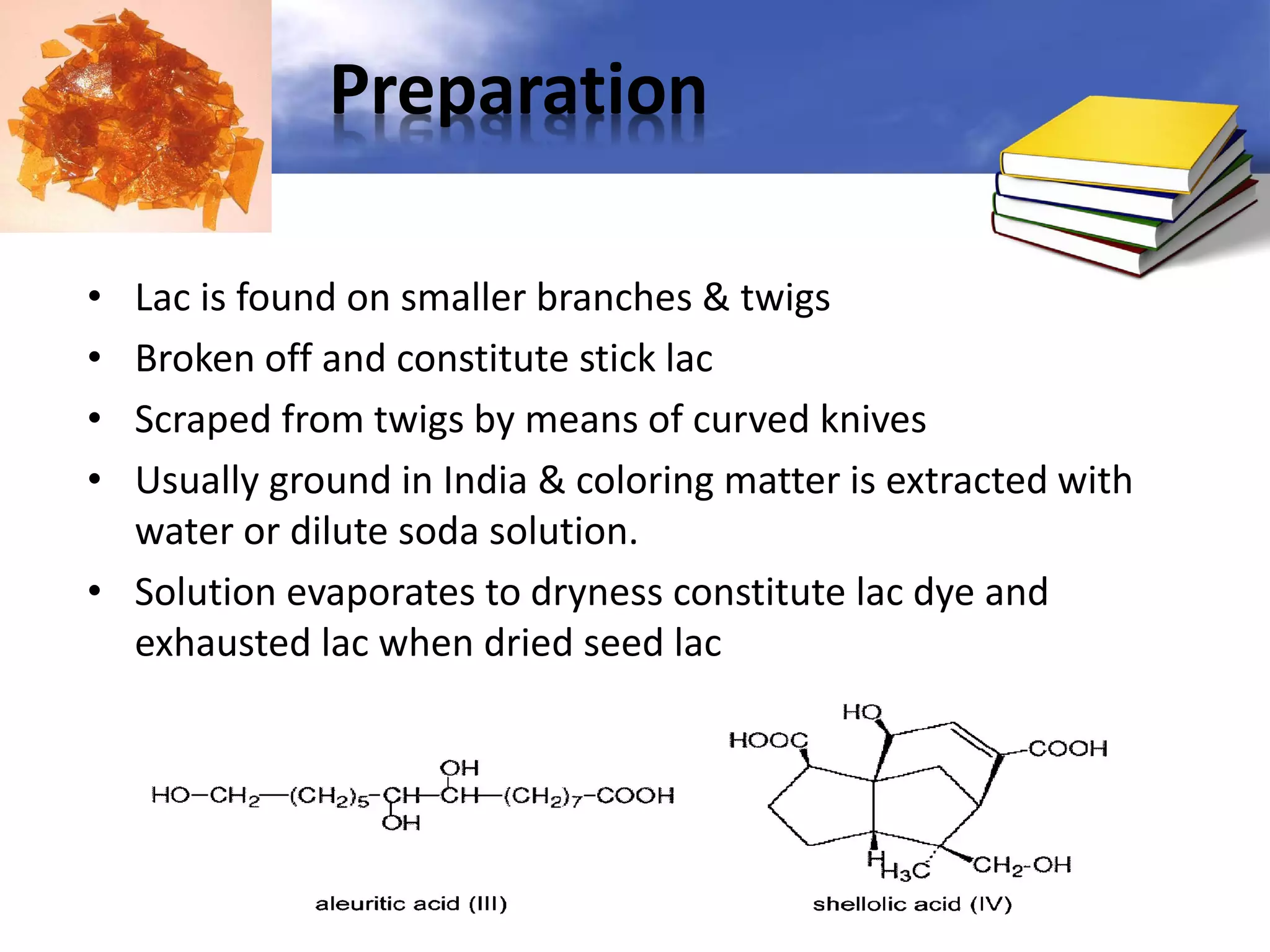 Preparation
Lac is found on smaller branches & twigs
Broken off and constitute stick lac
Scraped from twigs by means of curved knives
Usually ground in India & coloring matter is extracted with
water or dilute soda solution.
• Solution evaporates to dryness constitute lac dye and
exhausted lac when dried seed lac
•
•
•
•

 