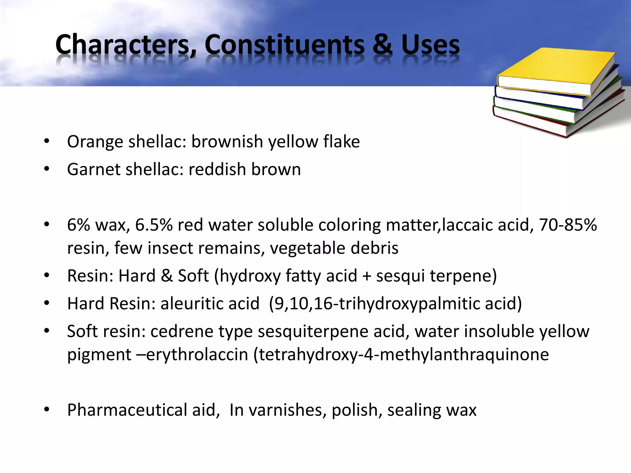 Characters, Constituents & Uses
• Orange shellac: brownish yellow flake
• Garnet shellac: reddish brown
• 6% wax, 6.5% red water soluble coloring matter,laccaic acid, 70-85%
resin, few insect remains, vegetable debris
• Resin: Hard & Soft (hydroxy fatty acid + sesqui terpene)
• Hard Resin: aleuritic acid (9,10,16-trihydroxypalmitic acid)
• Soft resin: cedrene type sesquiterpene acid, water insoluble yellow
pigment –erythrolaccin (tetrahydroxy-4-methylanthraquinone
• Pharmaceutical aid, In varnishes, polish, sealing wax

 