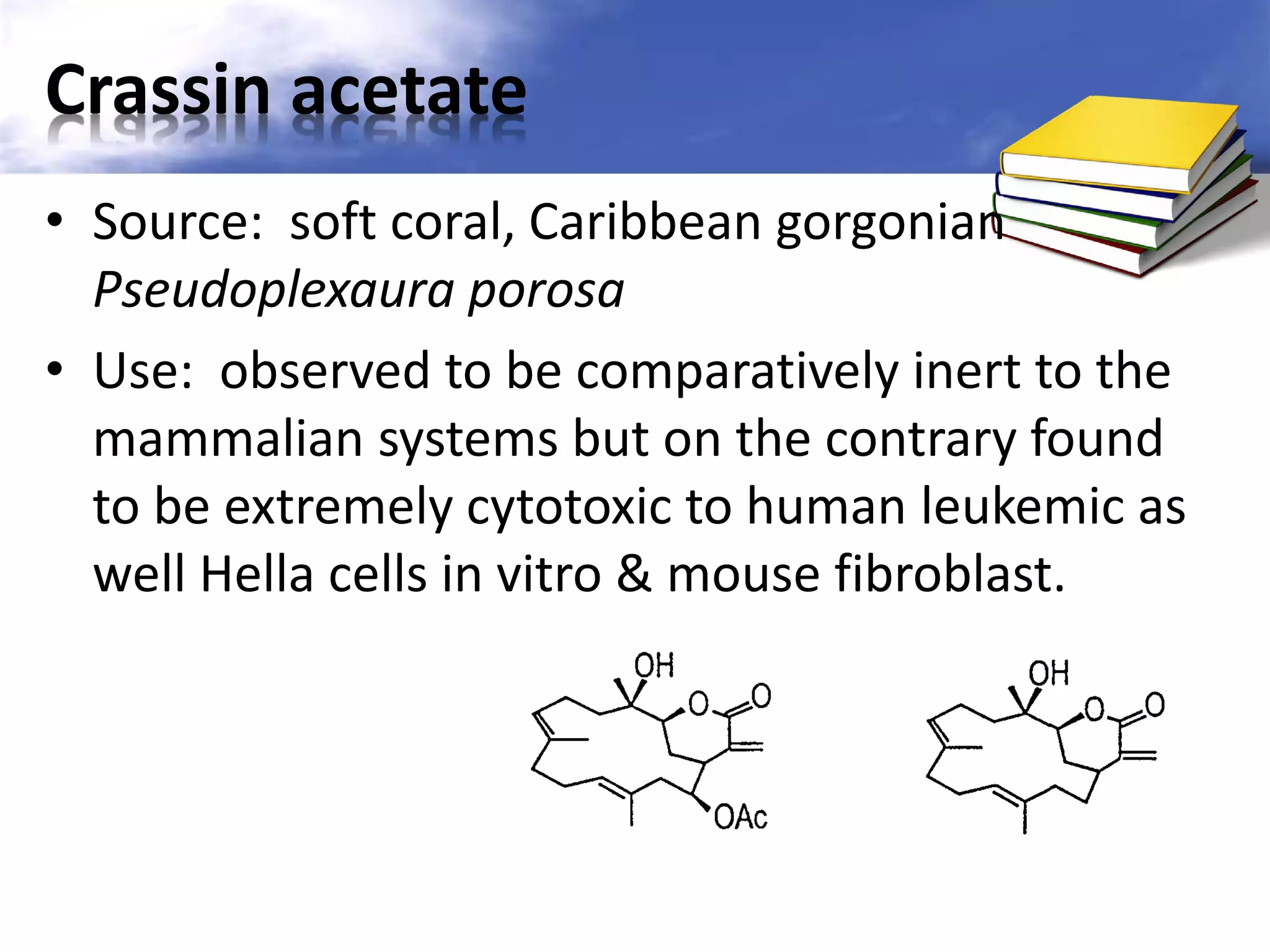 Crassin acetate
• Source: soft coral, Caribbean gorgonian
Pseudoplexaura porosa
• Use: observed to be comparatively inert to the
mammalian systems but on the contrary found
to be extremely cytotoxic to human leukemic as
well Hella cells in vitro & mouse fibroblast.

 