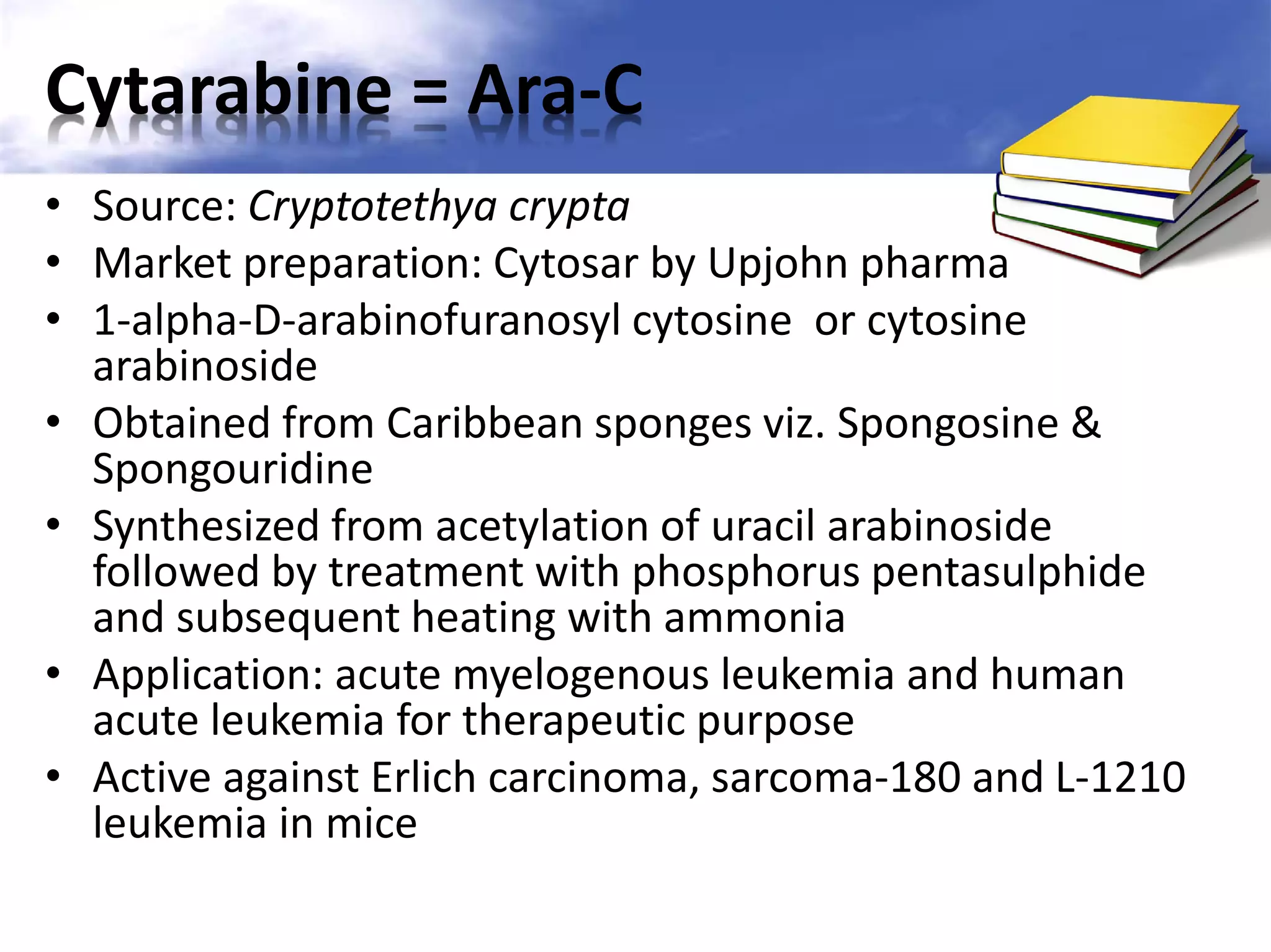 Cytarabine = Ara-C
• Source: Cryptotethya crypta
• Market preparation: Cytosar by Upjohn pharma
• 1-alpha-D-arabinofuranosyl cytosine or cytosine
arabinoside
• Obtained from Caribbean sponges viz. Spongosine &
Spongouridine
• Synthesized from acetylation of uracil arabinoside
followed by treatment with phosphorus pentasulphide
and subsequent heating with ammonia
• Application: acute myelogenous leukemia and human
acute leukemia for therapeutic purpose
• Active against Erlich carcinoma, sarcoma-180 and L-1210
leukemia in mice

 