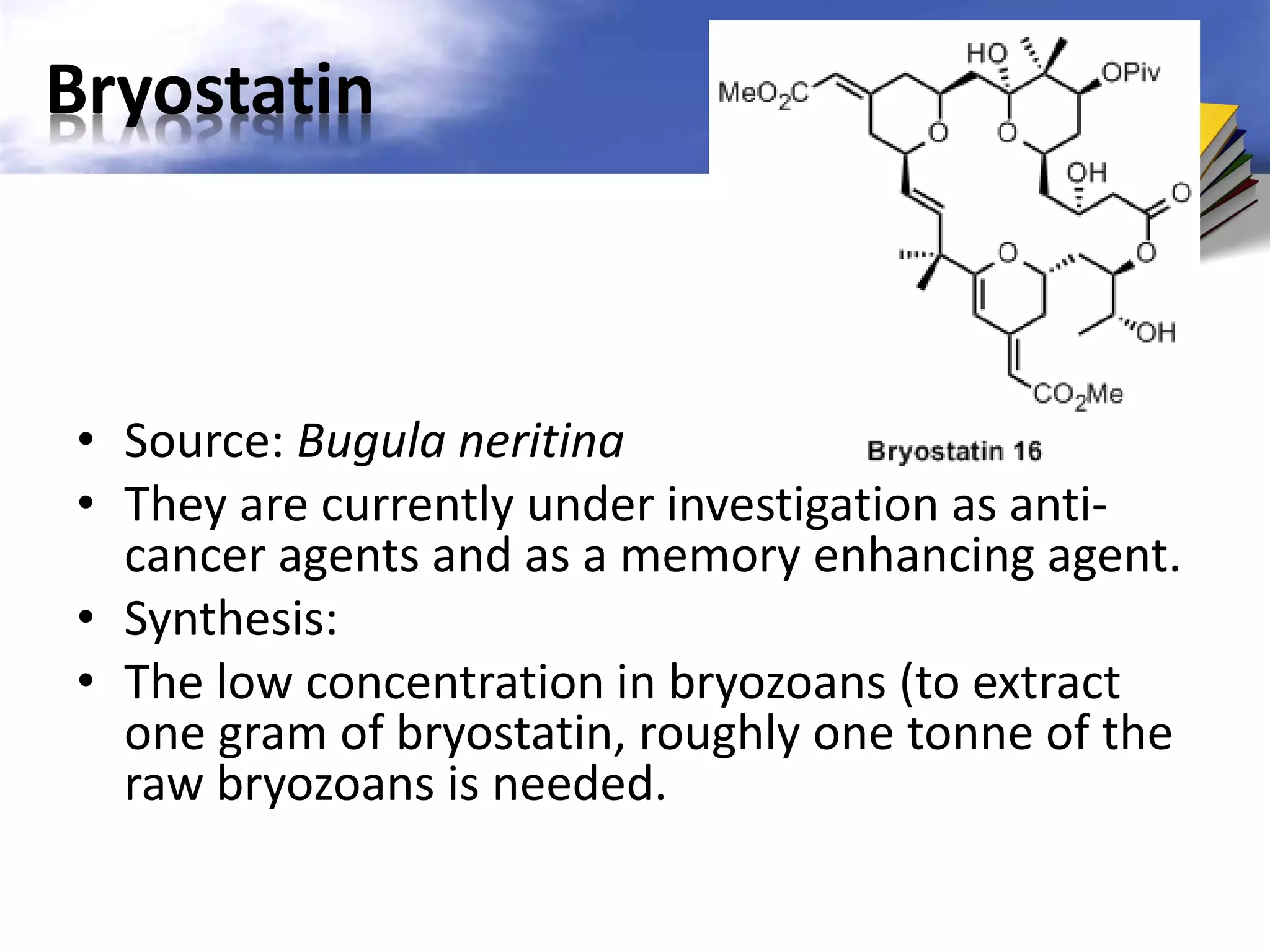 Bryostatin

• Source: Bugula neritina
• They are currently under investigation as anticancer agents and as a memory enhancing agent.
• Synthesis:
• The low concentration in bryozoans (to extract
one gram of bryostatin, roughly one tonne of the
raw bryozoans is needed.

 