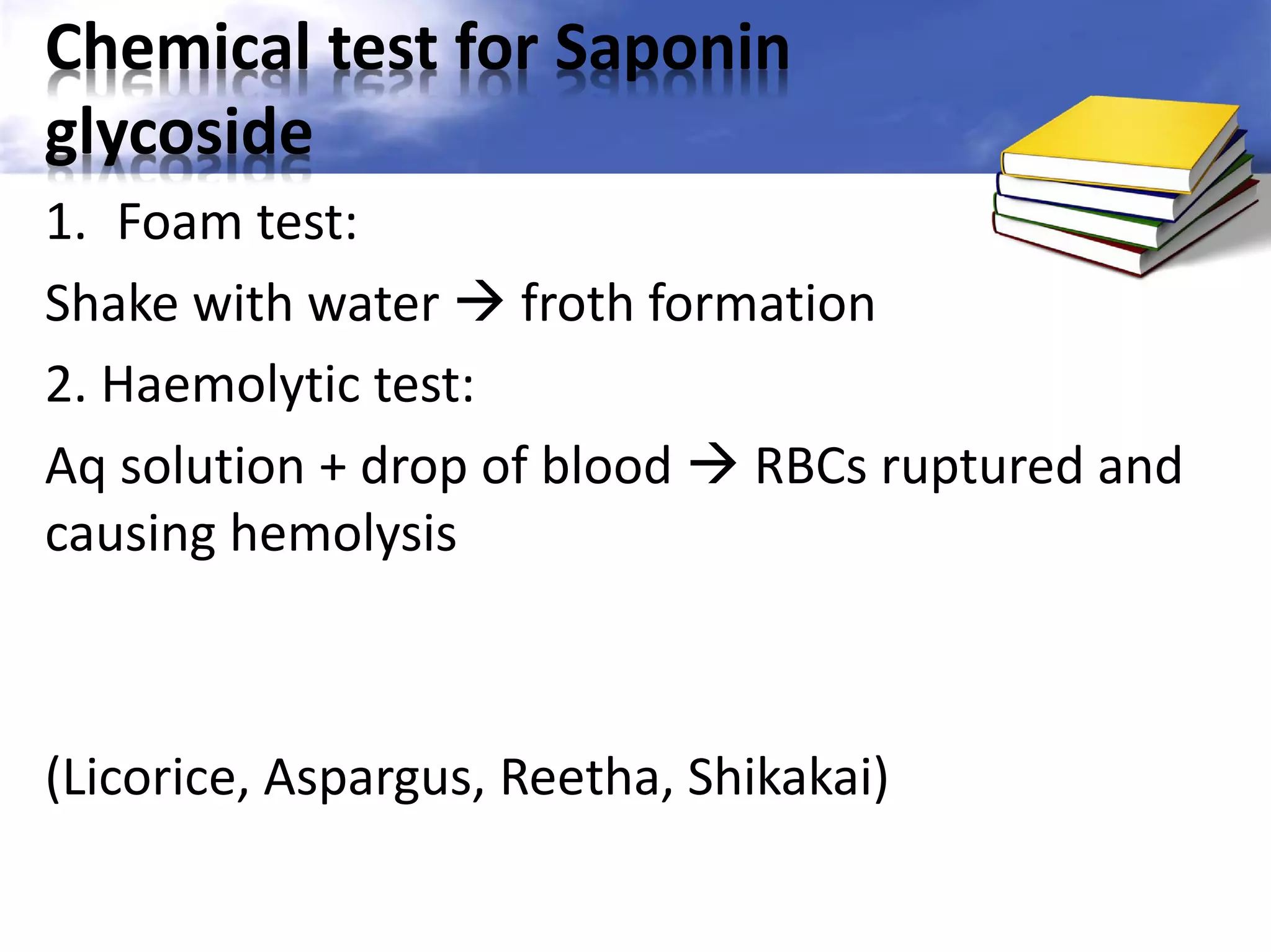 Chemical test for Saponin
glycoside
1. Foam test:
Shake with water  froth formation
2. Haemolytic test:
Aq solution + drop of blood  RBCs ruptured and
causing hemolysis

(Licorice, Aspargus, Reetha, Shikakai)

 