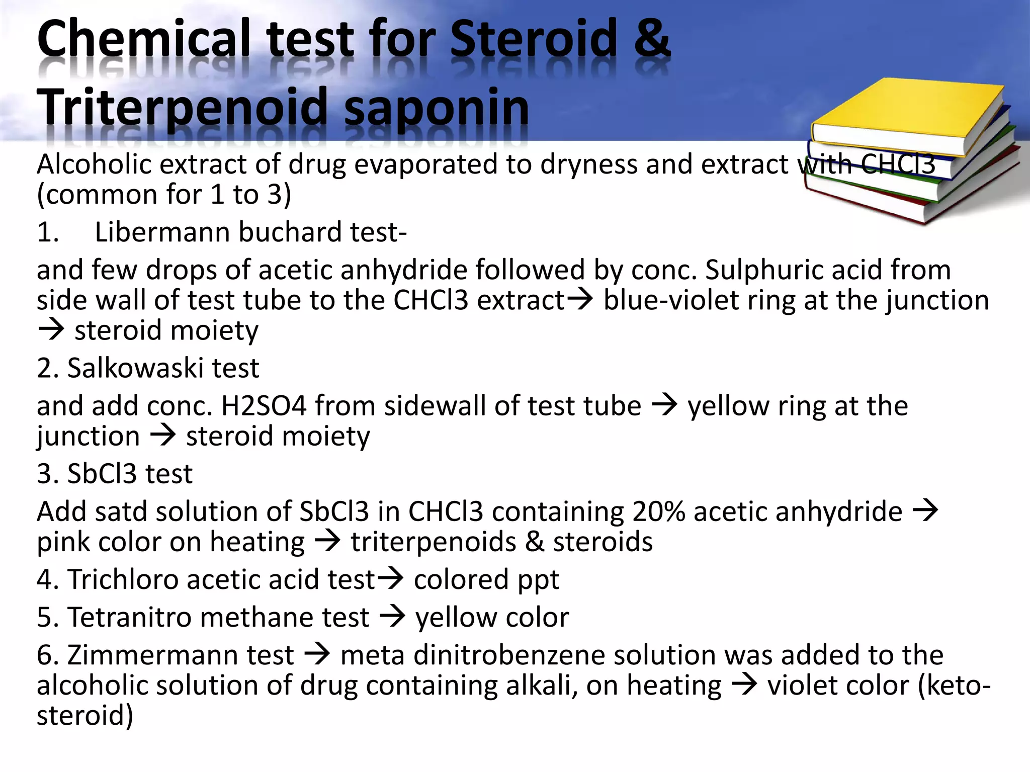 Chemical test for Steroid &
Triterpenoid saponin
Alcoholic extract of drug evaporated to dryness and extract with CHCl3
(common for 1 to 3)
1. Libermann buchard testand few drops of acetic anhydride followed by conc. Sulphuric acid from
side wall of test tube to the CHCl3 extract blue-violet ring at the junction
 steroid moiety
2. Salkowaski test
and add conc. H2SO4 from sidewall of test tube  yellow ring at the
junction  steroid moiety
3. SbCl3 test
Add satd solution of SbCl3 in CHCl3 containing 20% acetic anhydride 
pink color on heating  triterpenoids & steroids
4. Trichloro acetic acid test colored ppt
5. Tetranitro methane test  yellow color
6. Zimmermann test  meta dinitrobenzene solution was added to the
alcoholic solution of drug containing alkali, on heating  violet color (ketosteroid)

 
