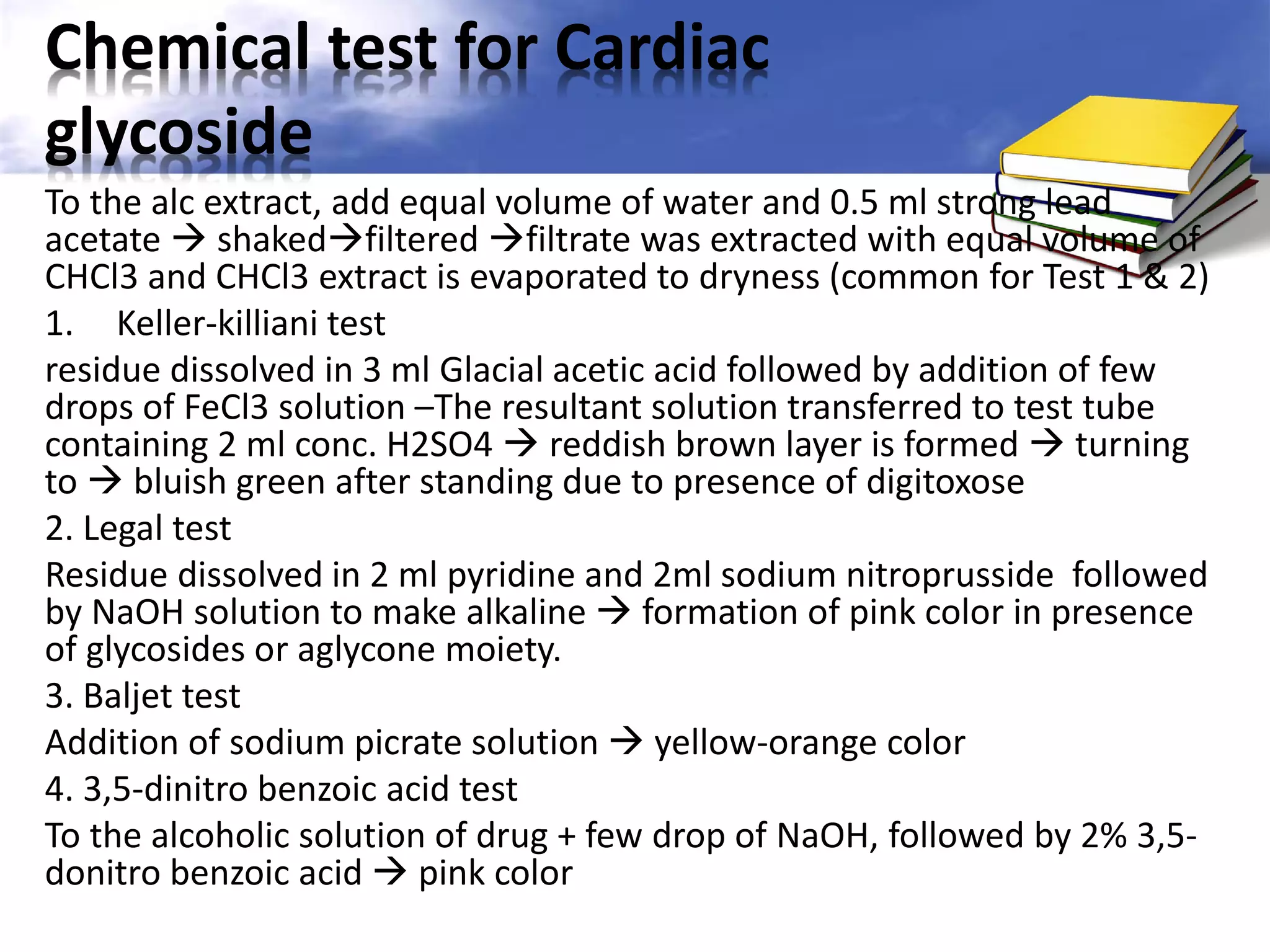Chemical test for Cardiac
glycoside
To the alc extract, add equal volume of water and 0.5 ml strong lead
acetate  shakedfiltered filtrate was extracted with equal volume of
CHCl3 and CHCl3 extract is evaporated to dryness (common for Test 1 & 2)
1. Keller-killiani test
residue dissolved in 3 ml Glacial acetic acid followed by addition of few
drops of FeCl3 solution –The resultant solution transferred to test tube
containing 2 ml conc. H2SO4  reddish brown layer is formed  turning
to  bluish green after standing due to presence of digitoxose
2. Legal test
Residue dissolved in 2 ml pyridine and 2ml sodium nitroprusside followed
by NaOH solution to make alkaline  formation of pink color in presence
of glycosides or aglycone moiety.
3. Baljet test
Addition of sodium picrate solution  yellow-orange color
4. 3,5-dinitro benzoic acid test
To the alcoholic solution of drug + few drop of NaOH, followed by 2% 3,5donitro benzoic acid  pink color

 