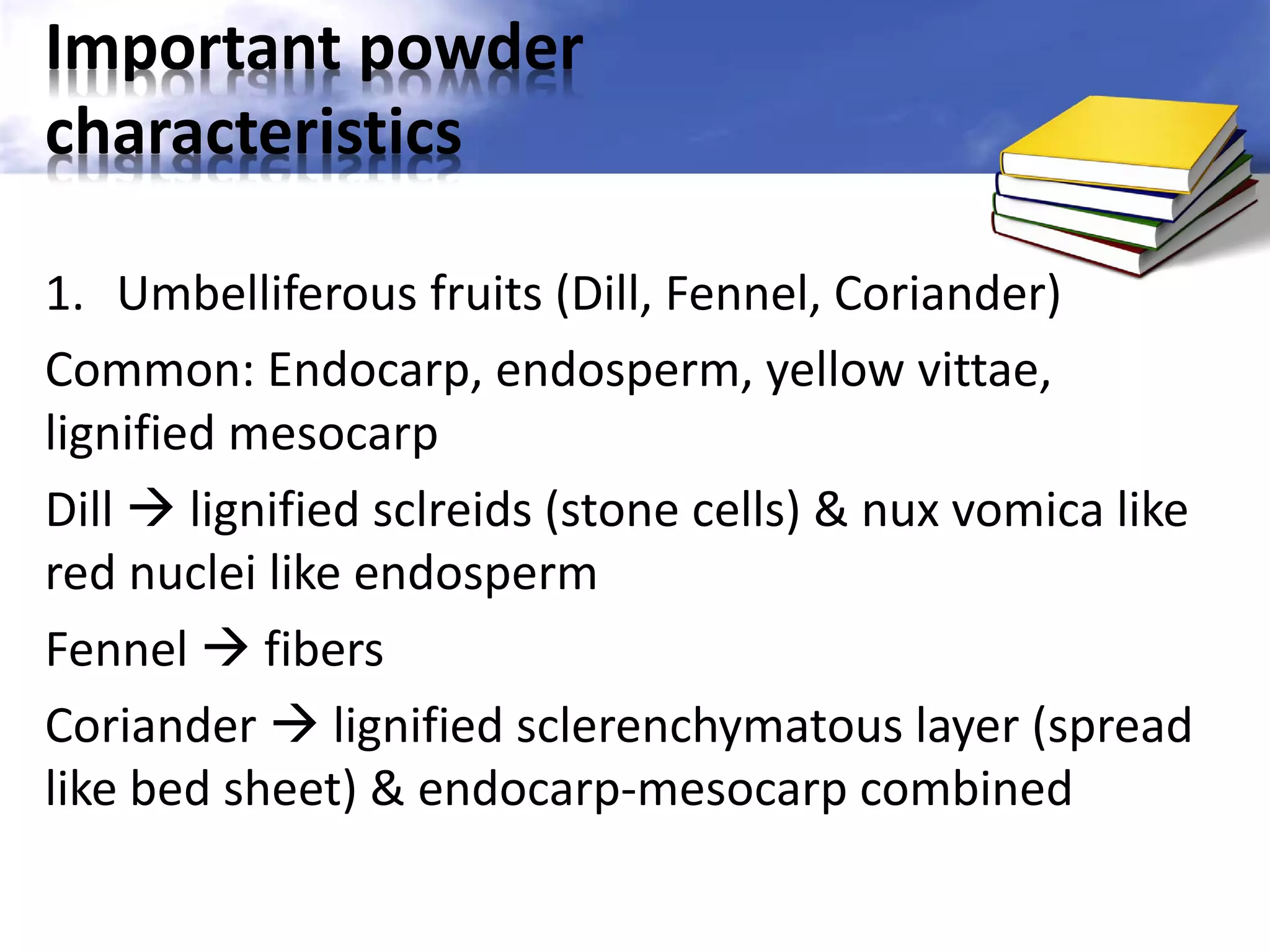 Important powder
characteristics
1. Umbelliferous fruits (Dill, Fennel, Coriander)
Common: Endocarp, endosperm, yellow vittae,
lignified mesocarp
Dill  lignified sclreids (stone cells) & nux vomica like
red nuclei like endosperm
Fennel  fibers
Coriander  lignified sclerenchymatous layer (spread
like bed sheet) & endocarp-mesocarp combined

 