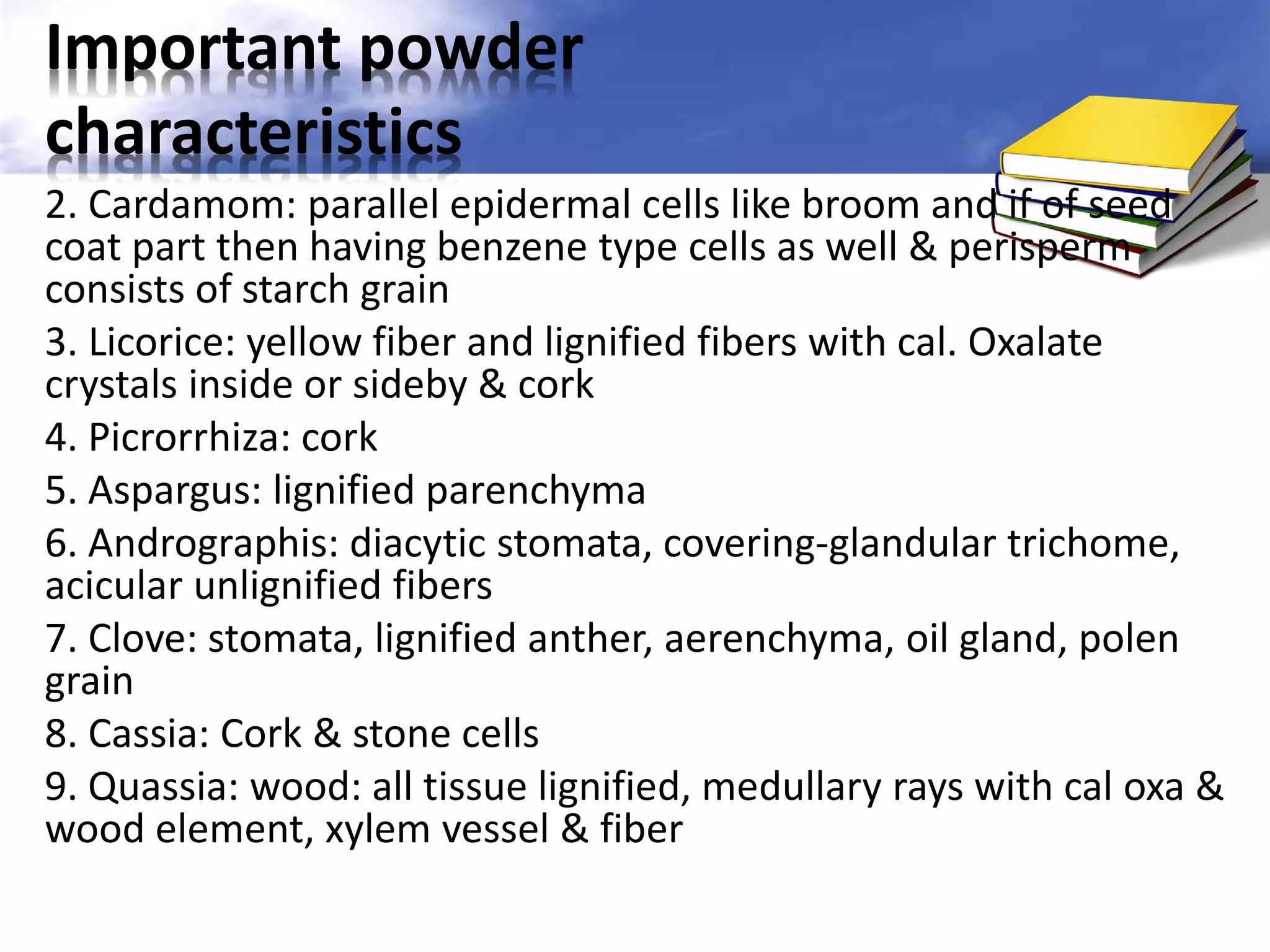 Important powder
characteristics
2. Cardamom: parallel epidermal cells like broom and if of seed
coat part then having benzene type cells as well & perisperm
consists of starch grain
3. Licorice: yellow fiber and lignified fibers with cal. Oxalate
crystals inside or sideby & cork
4. Picrorrhiza: cork
5. Aspargus: lignified parenchyma
6. Andrographis: diacytic stomata, covering-glandular trichome,
acicular unlignified fibers
7. Clove: stomata, lignified anther, aerenchyma, oil gland, polen
grain
8. Cassia: Cork & stone cells
9. Quassia: wood: all tissue lignified, medullary rays with cal oxa &
wood element, xylem vessel & fiber

 