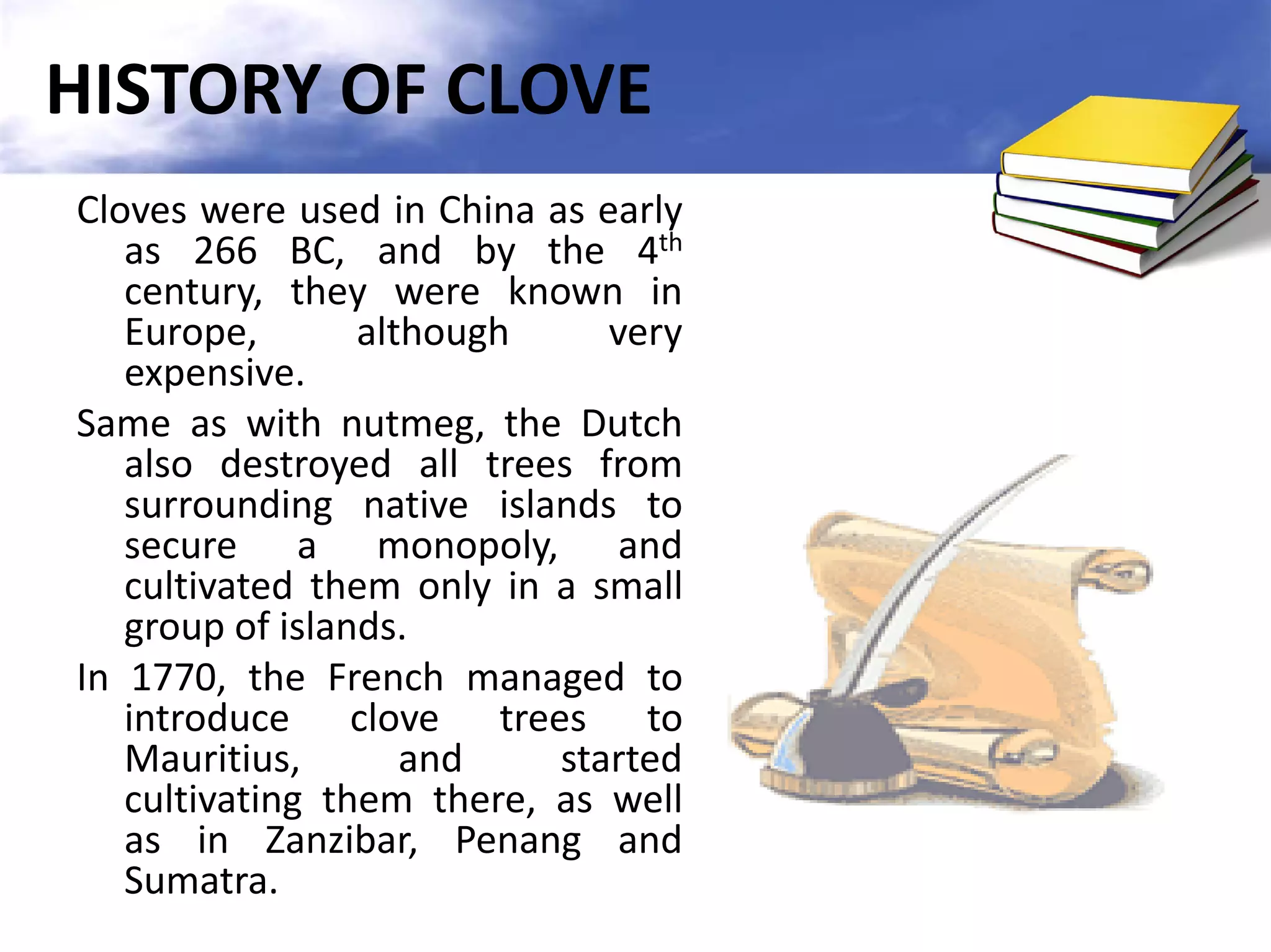 HISTORY OF CLOVE
Cloves were used in China as early
as 266 BC, and by the 4th
century, they were known in
Europe,
although
very
expensive.
Same as with nutmeg, the Dutch
also destroyed all trees from
surrounding native islands to
secure a monopoly, and
cultivated them only in a small
group of islands.
In 1770, the French managed to
introduce clove trees to
Mauritius,
and
started
cultivating them there, as well
as in Zanzibar, Penang and
Sumatra.

 
