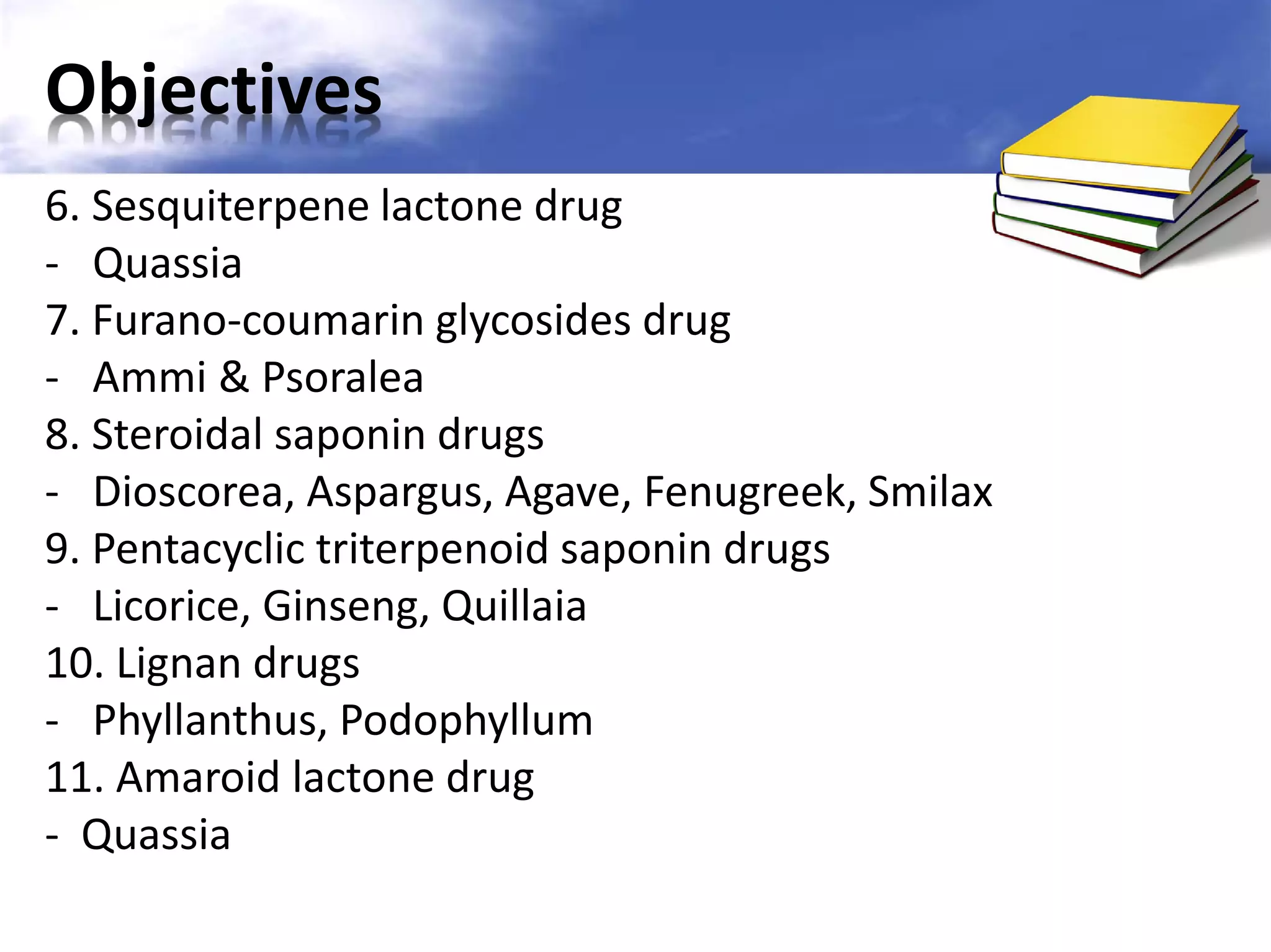 Objectives
6. Sesquiterpene lactone drug
- Quassia
7. Furano-coumarin glycosides drug
- Ammi & Psoralea
8. Steroidal saponin drugs
- Dioscorea, Aspargus, Agave, Fenugreek, Smilax
9. Pentacyclic triterpenoid saponin drugs
- Licorice, Ginseng, Quillaia
10. Lignan drugs
- Phyllanthus, Podophyllum
11. Amaroid lactone drug
- Quassia

 