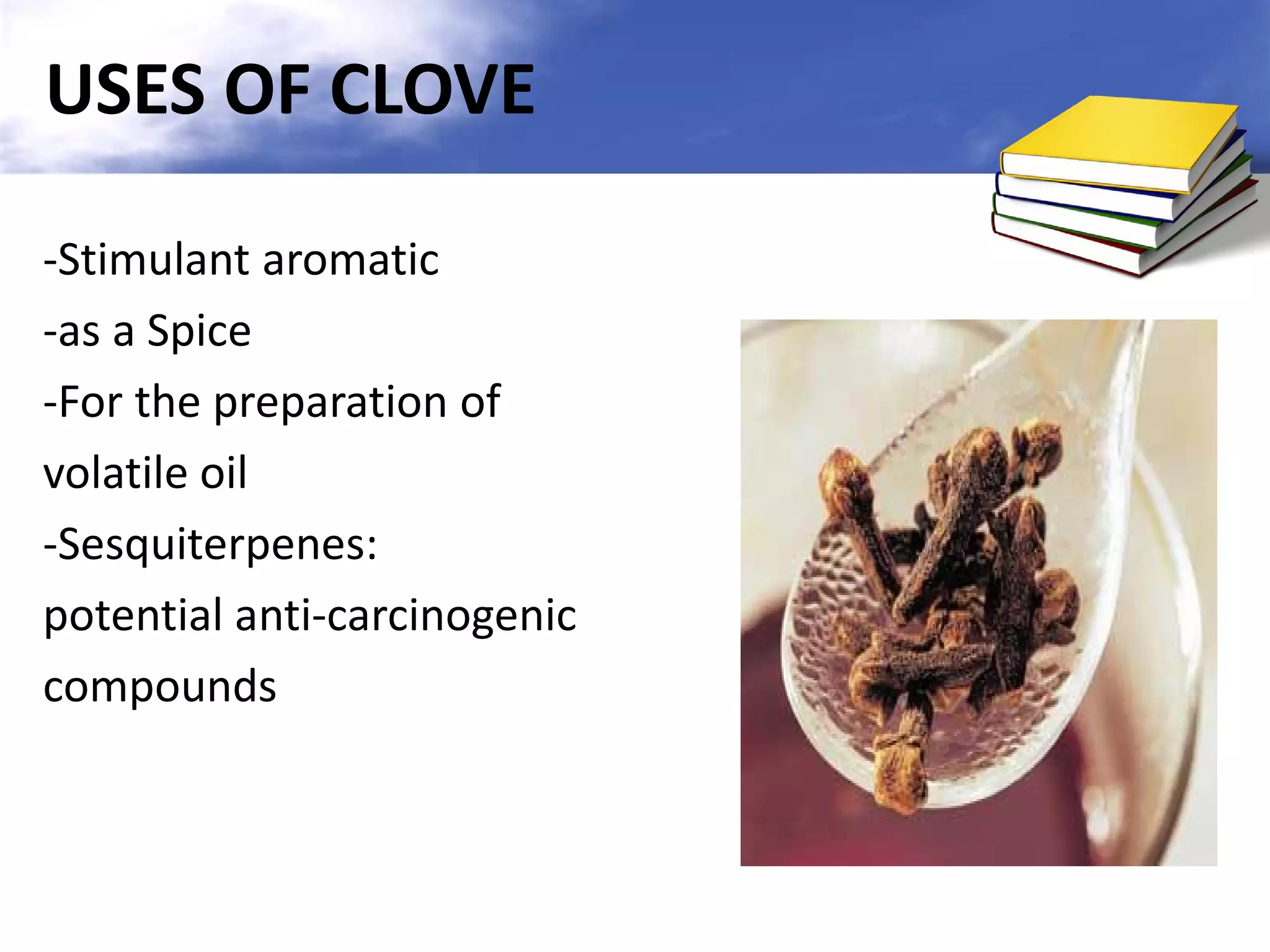 USES OF CLOVE
-Stimulant aromatic
-as a Spice
-For the preparation of
volatile oil
-Sesquiterpenes:
potential anti-carcinogenic
compounds

 