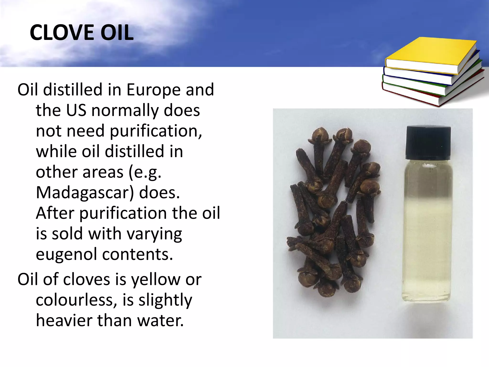 CLOVE OIL
Oil distilled in Europe and
the US normally does
not need purification,
while oil distilled in
other areas (e.g.
Madagascar) does.
After purification the oil
is sold with varying
eugenol contents.
Oil of cloves is yellow or
colourless, is slightly
heavier than water.

 