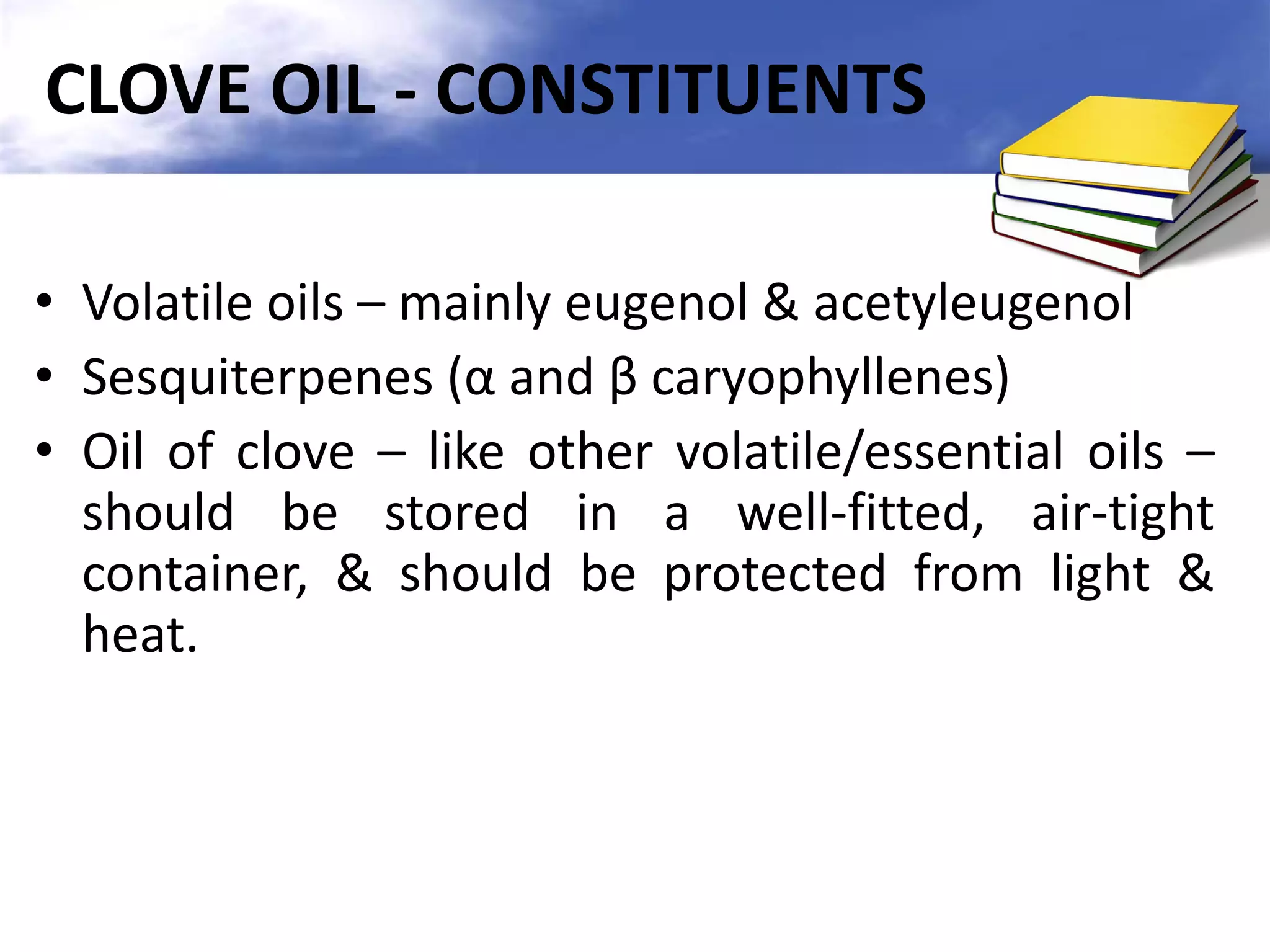 CLOVE OIL - CONSTITUENTS
• Volatile oils – mainly eugenol & acetyleugenol
• Sesquiterpenes (α and β caryophyllenes)
• Oil of clove – like other volatile/essential oils –
should be stored in a well-fitted, air-tight
container, & should be protected from light &
heat.

 