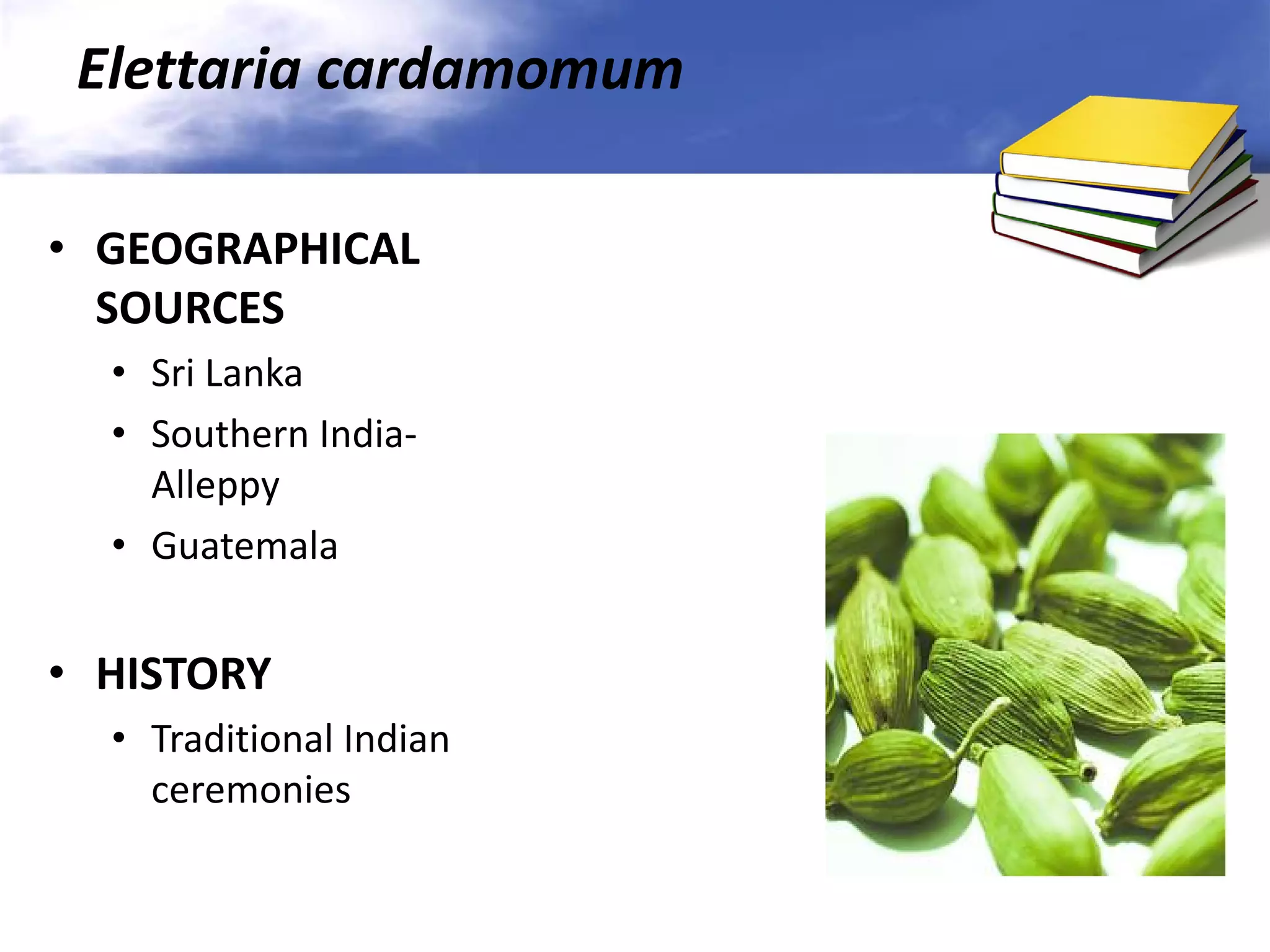 Elettaria cardamomum
• GEOGRAPHICAL
SOURCES
• Sri Lanka
• Southern IndiaAlleppy
• Guatemala

• HISTORY
• Traditional Indian
ceremonies

 