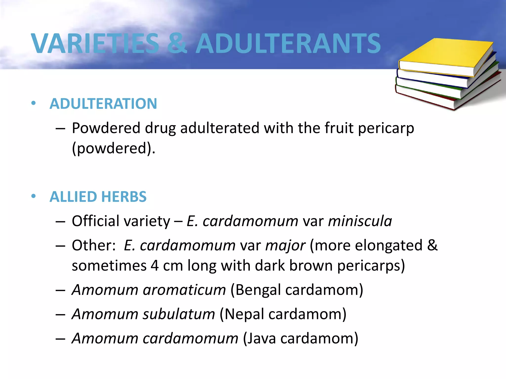 VARIETIES & ADULTERANTS
• ADULTERATION
– Powdered drug adulterated with the fruit pericarp
(powdered).
• ALLIED HERBS
– Official variety – E. cardamomum var miniscula
– Other: E. cardamomum var major (more elongated &
sometimes 4 cm long with dark brown pericarps)
– Amomum aromaticum (Bengal cardamom)
– Amomum subulatum (Nepal cardamom)
– Amomum cardamomum (Java cardamom)

 