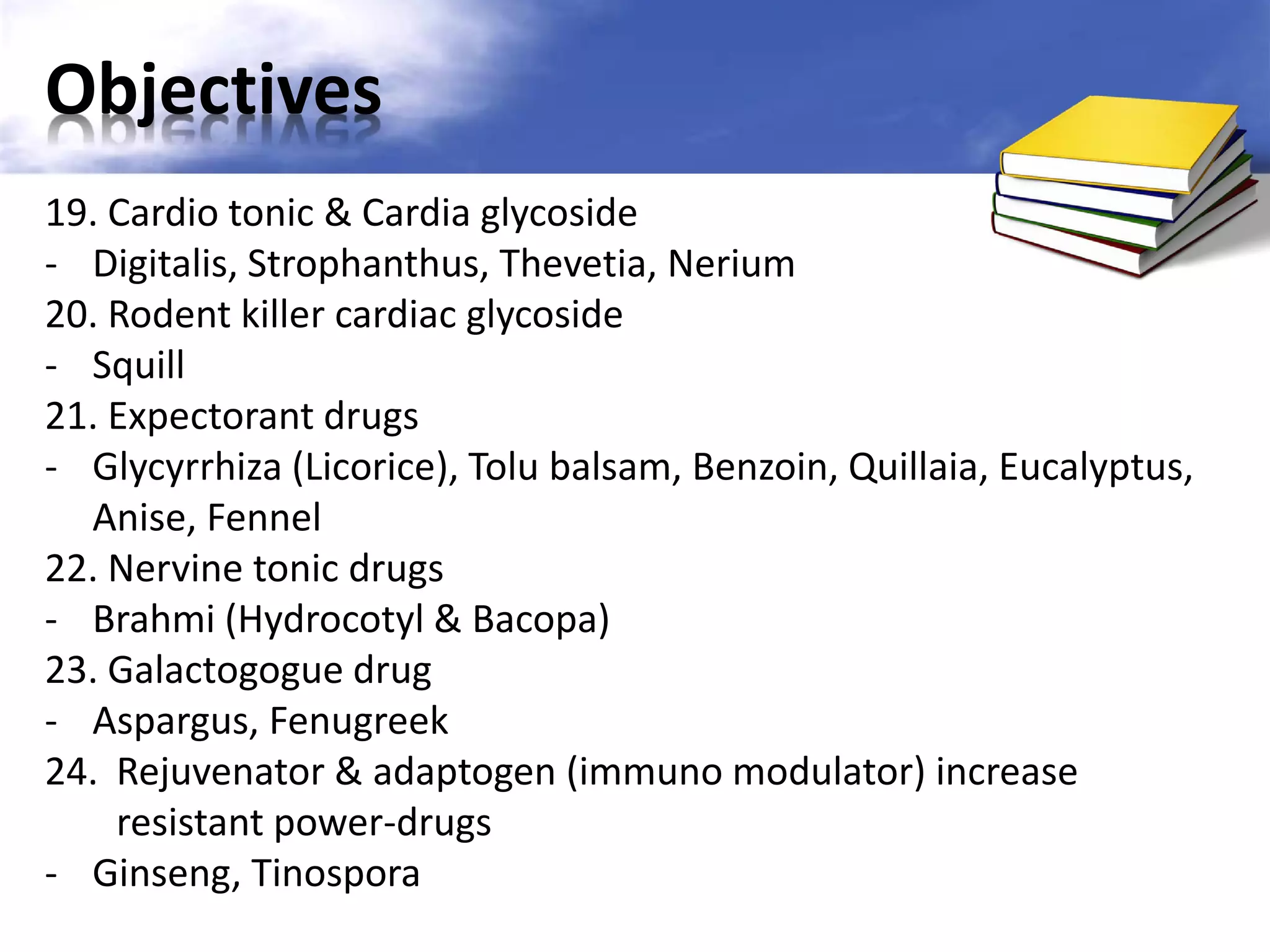 Objectives
19. Cardio tonic & Cardia glycoside
- Digitalis, Strophanthus, Thevetia, Nerium
20. Rodent killer cardiac glycoside
- Squill
21. Expectorant drugs
- Glycyrrhiza (Licorice), Tolu balsam, Benzoin, Quillaia, Eucalyptus,
Anise, Fennel
22. Nervine tonic drugs
- Brahmi (Hydrocotyl & Bacopa)
23. Galactogogue drug
- Aspargus, Fenugreek
24. Rejuvenator & adaptogen (immuno modulator) increase
resistant power-drugs
- Ginseng, Tinospora

 