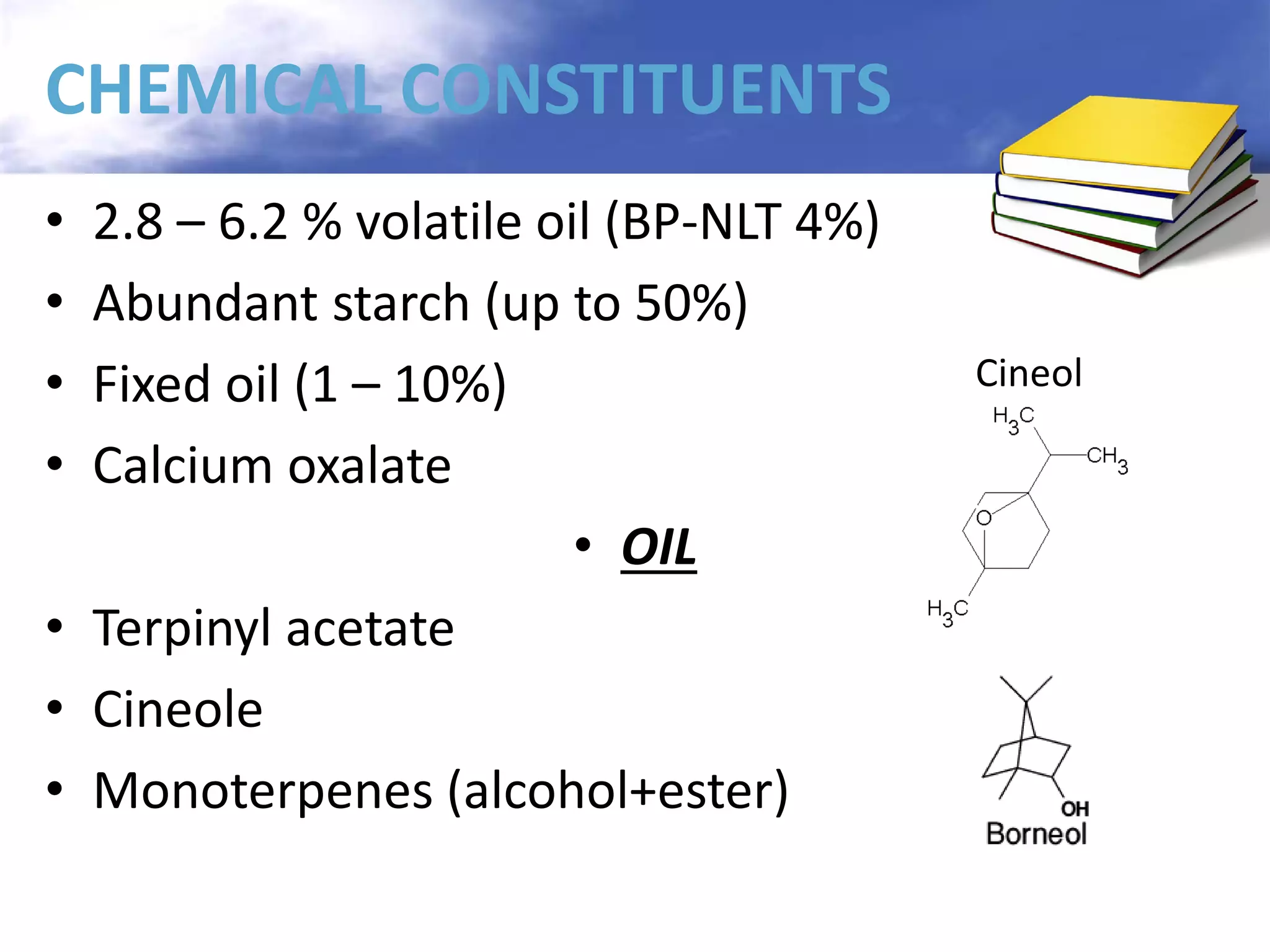 CHEMICAL CONSTITUENTS
2.8 – 6.2 % volatile oil (BP-NLT 4%)
Abundant starch (up to 50%)
Fixed oil (1 – 10%)
Calcium oxalate
• OIL
• Terpinyl acetate
• Cineole
• Monoterpenes (alcohol+ester)
•
•
•
•

Cineol

 