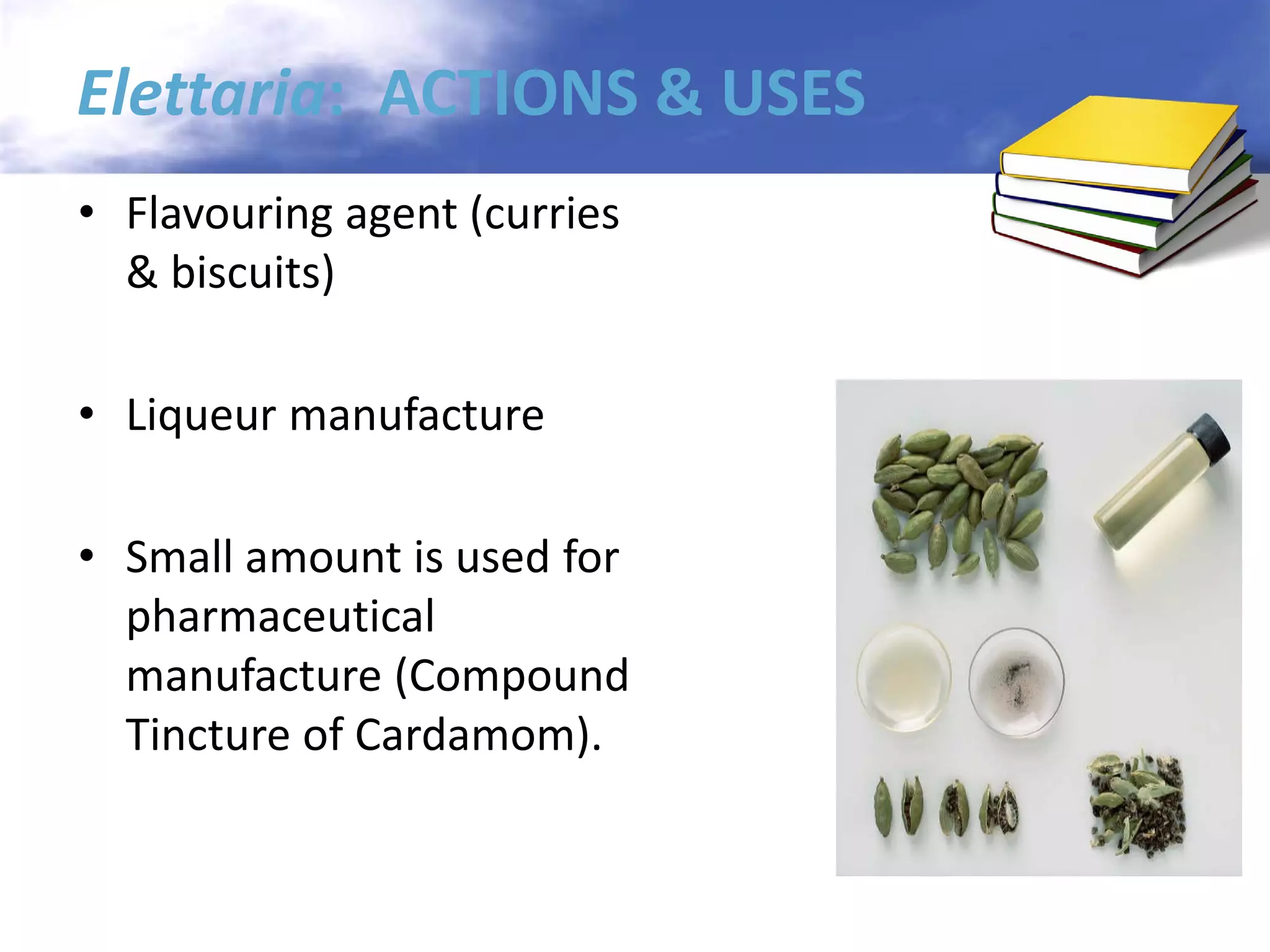 Elettaria: ACTIONS & USES
• Flavouring agent (curries
& biscuits)
• Liqueur manufacture
• Small amount is used for
pharmaceutical
manufacture (Compound
Tincture of Cardamom).

 