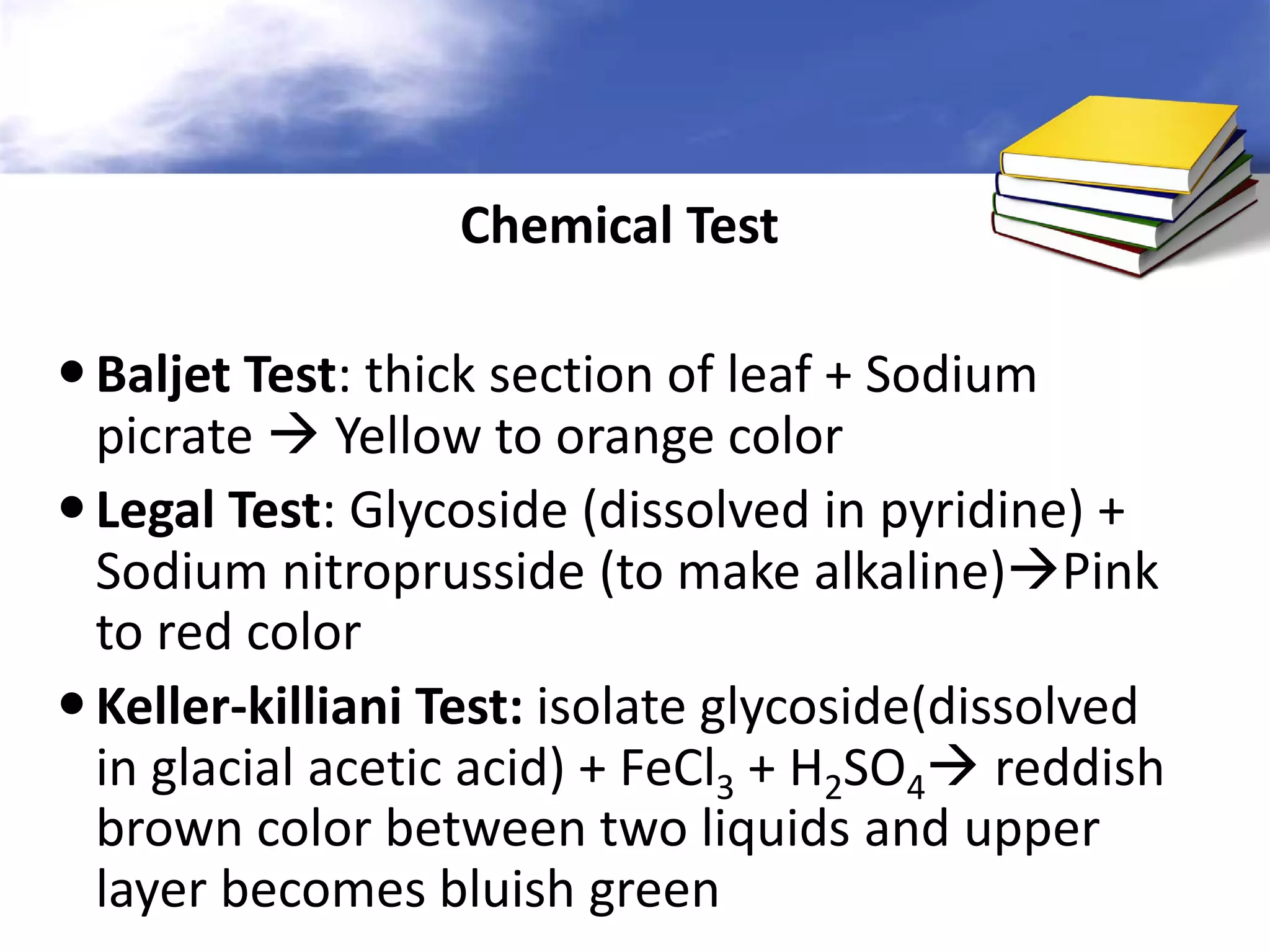 Chemical Test
 Baljet Test: thick section of leaf + Sodium
picrate  Yellow to orange color
 Legal Test: Glycoside (dissolved in pyridine) +
Sodium nitroprusside (to make alkaline)Pink
to red color
 Keller-killiani Test: isolate glycoside(dissolved
in glacial acetic acid) + FeCl3 + H2SO4 reddish
brown color between two liquids and upper
layer becomes bluish green

 