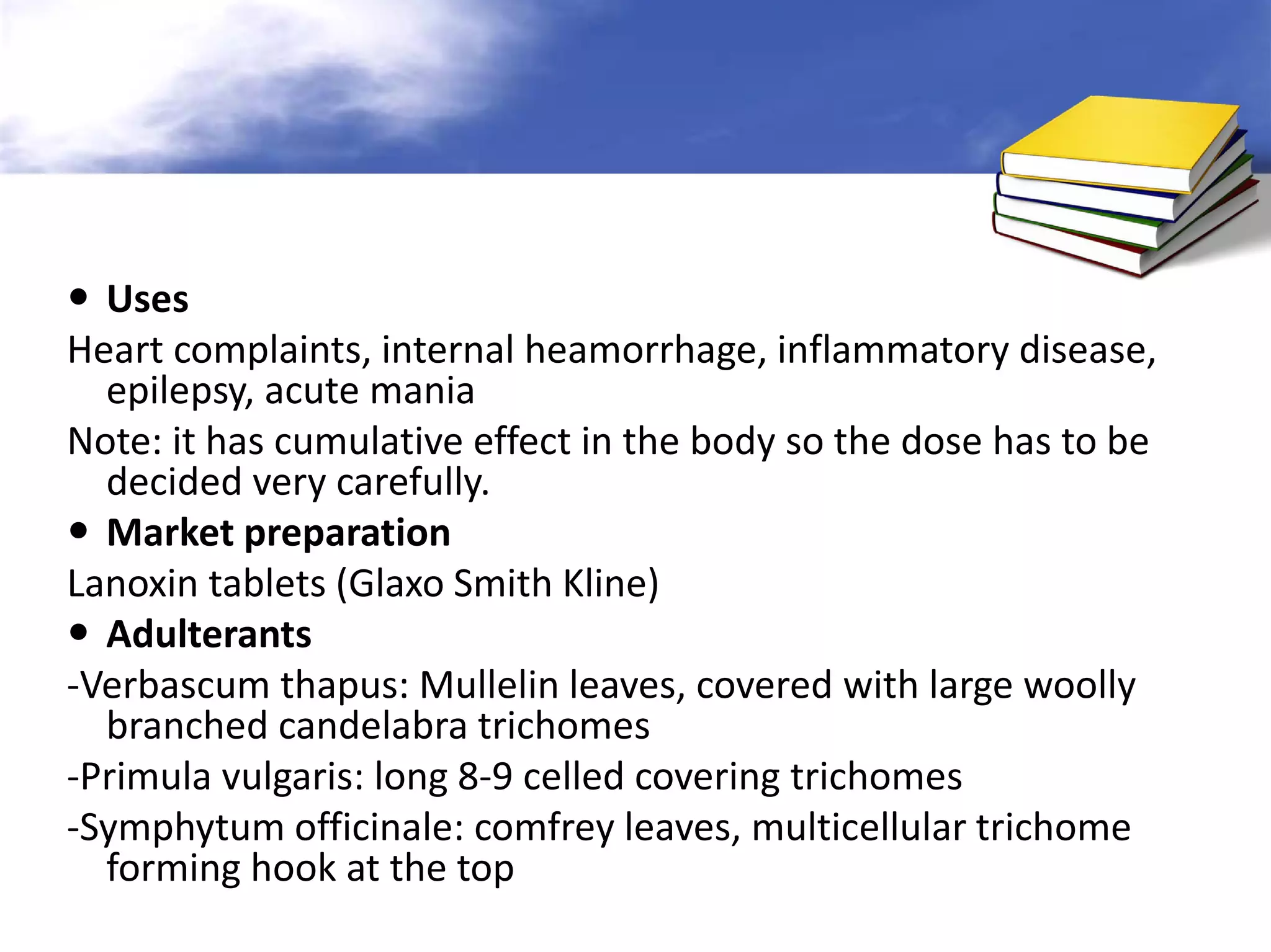  Uses
Heart complaints, internal heamorrhage, inflammatory disease,
epilepsy, acute mania
Note: it has cumulative effect in the body so the dose has to be
decided very carefully.
 Market preparation
Lanoxin tablets (Glaxo Smith Kline)
 Adulterants
-Verbascum thapus: Mullelin leaves, covered with large woolly
branched candelabra trichomes
-Primula vulgaris: long 8-9 celled covering trichomes
-Symphytum officinale: comfrey leaves, multicellular trichome
forming hook at the top

 