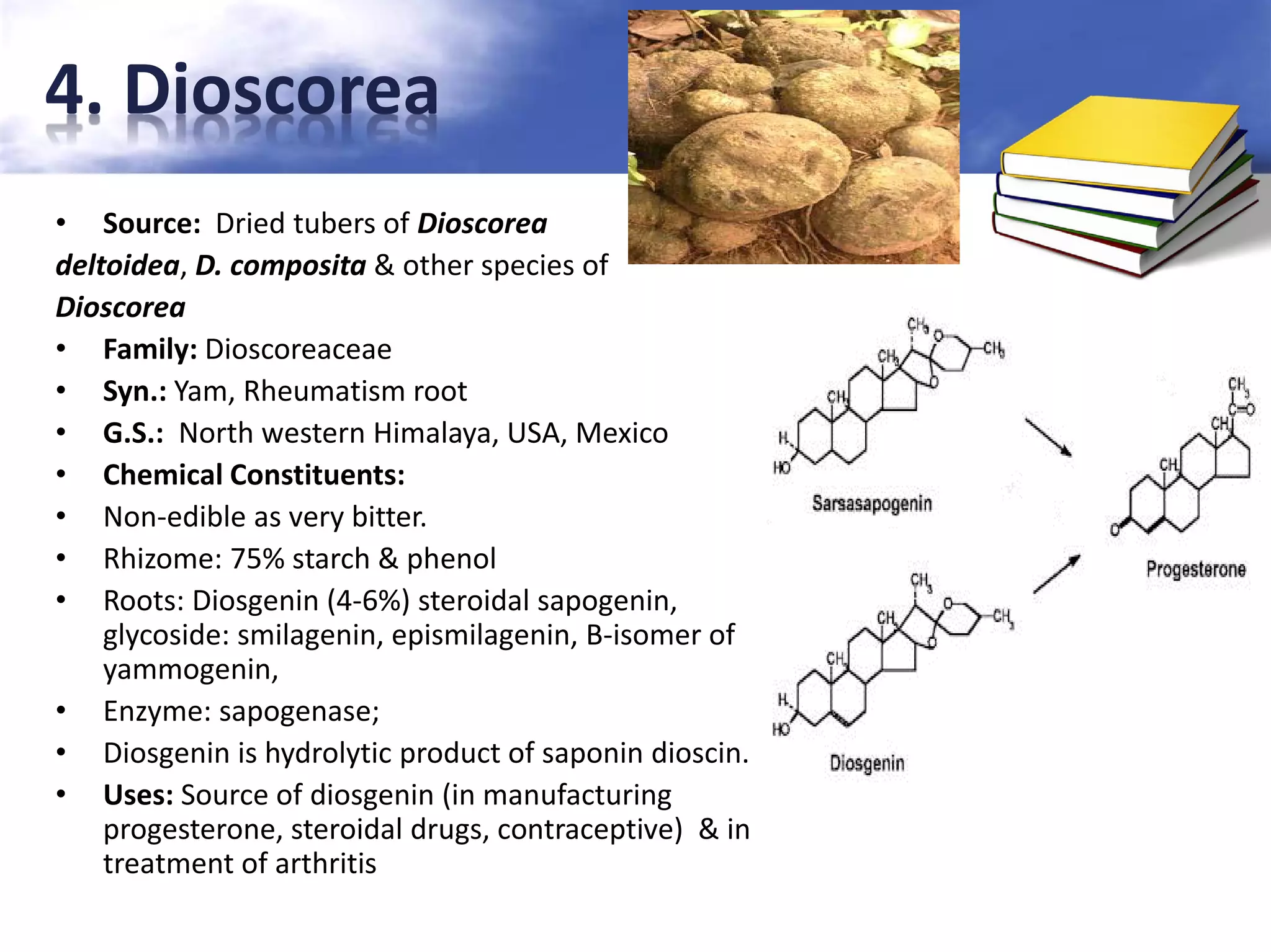 4. Dioscorea
• Source: Dried tubers of Dioscorea
deltoidea, D. composita & other species of
Dioscorea
• Family: Dioscoreaceae
• Syn.: Yam, Rheumatism root
• G.S.: North western Himalaya, USA, Mexico
• Chemical Constituents:
• Non-edible as very bitter.
• Rhizome: 75% starch & phenol
• Roots: Diosgenin (4-6%) steroidal sapogenin,
glycoside: smilagenin, epismilagenin, B-isomer of
yammogenin,
• Enzyme: sapogenase;
• Diosgenin is hydrolytic product of saponin dioscin.
• Uses: Source of diosgenin (in manufacturing
progesterone, steroidal drugs, contraceptive) & in
treatment of arthritis

 