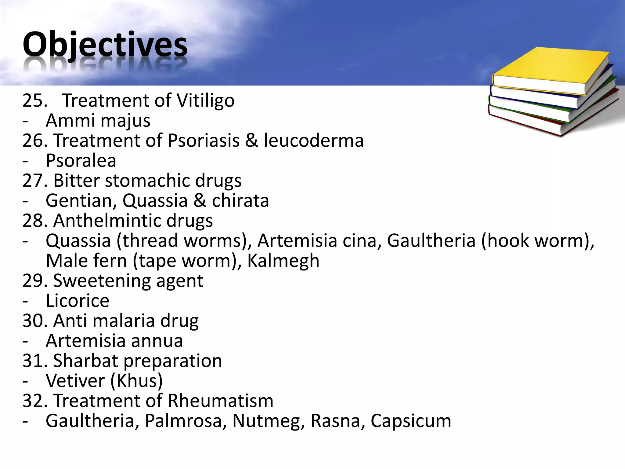 Objectives
25. Treatment of Vitiligo
- Ammi majus
26. Treatment of Psoriasis & leucoderma
- Psoralea
27. Bitter stomachic drugs
- Gentian, Quassia & chirata
28. Anthelmintic drugs
- Quassia (thread worms), Artemisia cina, Gaultheria (hook worm),
Male fern (tape worm), Kalmegh
29. Sweetening agent
- Licorice
30. Anti malaria drug
- Artemisia annua
31. Sharbat preparation
- Vetiver (Khus)
32. Treatment of Rheumatism
- Gaultheria, Palmrosa, Nutmeg, Rasna, Capsicum

 