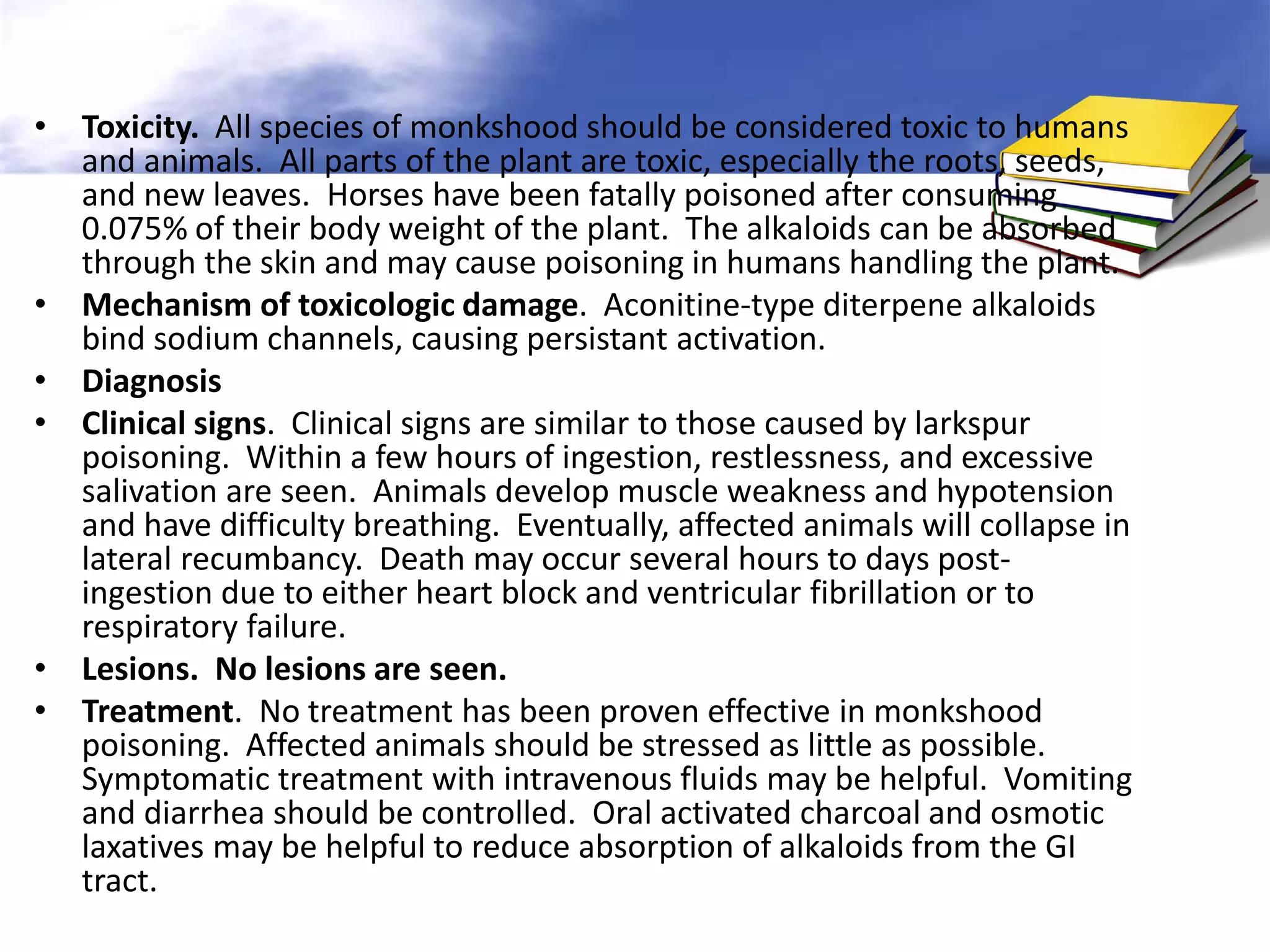 • Toxicity. All species of monkshood should be considered toxic to humans
and animals. All parts of the plant are toxic, especially the roots, seeds,
and new leaves. Horses have been fatally poisoned after consuming
0.075% of their body weight of the plant. The alkaloids can be absorbed
through the skin and may cause poisoning in humans handling the plant.
• Mechanism of toxicologic damage. Aconitine-type diterpene alkaloids
bind sodium channels, causing persistant activation.
• Diagnosis
• Clinical signs. Clinical signs are similar to those caused by larkspur
poisoning. Within a few hours of ingestion, restlessness, and excessive
salivation are seen. Animals develop muscle weakness and hypotension
and have difficulty breathing. Eventually, affected animals will collapse in
lateral recumbancy. Death may occur several hours to days postingestion due to either heart block and ventricular fibrillation or to
respiratory failure.
• Lesions. No lesions are seen.
• Treatment. No treatment has been proven effective in monkshood
poisoning. Affected animals should be stressed as little as possible.
Symptomatic treatment with intravenous fluids may be helpful. Vomiting
and diarrhea should be controlled. Oral activated charcoal and osmotic
laxatives may be helpful to reduce absorption of alkaloids from the GI
tract.

 