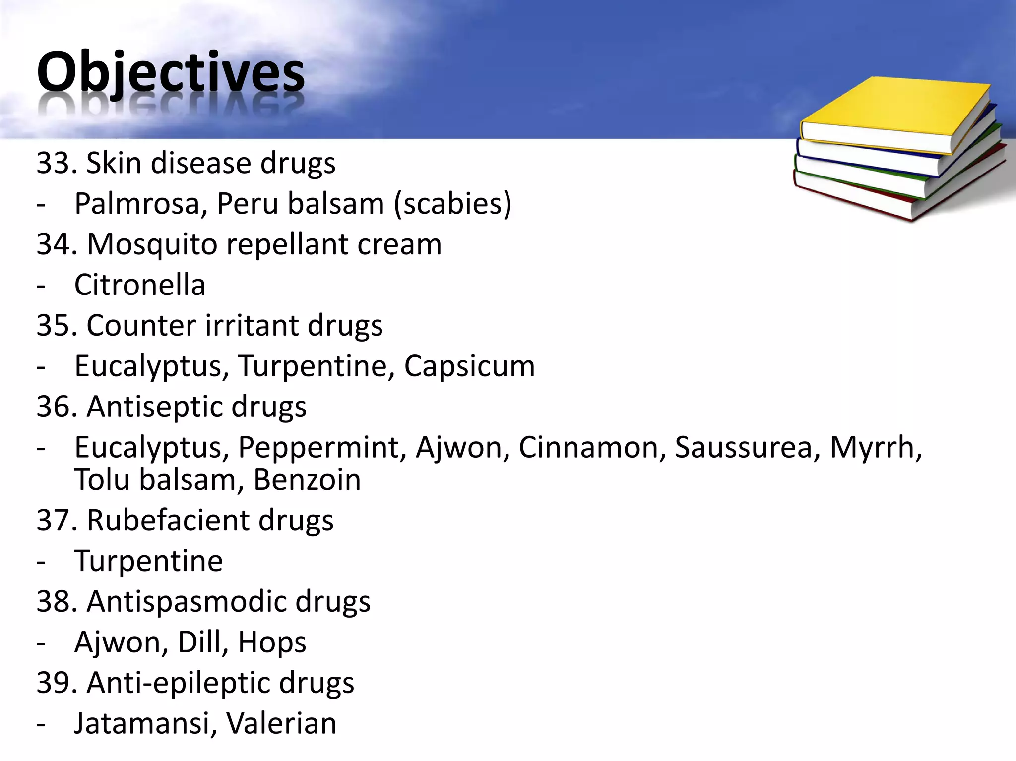 Objectives
33. Skin disease drugs
- Palmrosa, Peru balsam (scabies)
34. Mosquito repellant cream
- Citronella
35. Counter irritant drugs
- Eucalyptus, Turpentine, Capsicum
36. Antiseptic drugs
- Eucalyptus, Peppermint, Ajwon, Cinnamon, Saussurea, Myrrh,
Tolu balsam, Benzoin
37. Rubefacient drugs
- Turpentine
38. Antispasmodic drugs
- Ajwon, Dill, Hops
39. Anti-epileptic drugs
- Jatamansi, Valerian

 