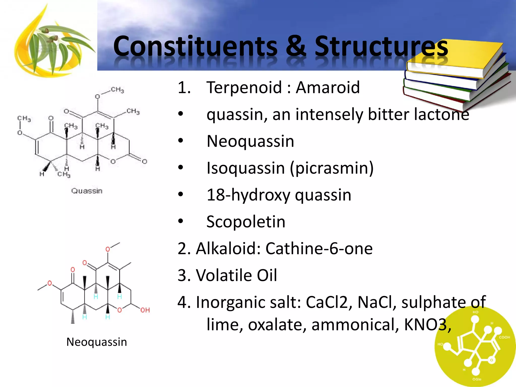Constituents & Structures
1. Terpenoid : Amaroid
• quassin, an intensely bitter lactone
• Neoquassin
• Isoquassin (picrasmin)
• 18-hydroxy quassin
• Scopoletin
2. Alkaloid: Cathine-6-one
3. Volatile Oil
4. Inorganic salt: CaCl2, NaCl, sulphate of
lime, oxalate, ammonical, KNO3,
Neoquassin

 