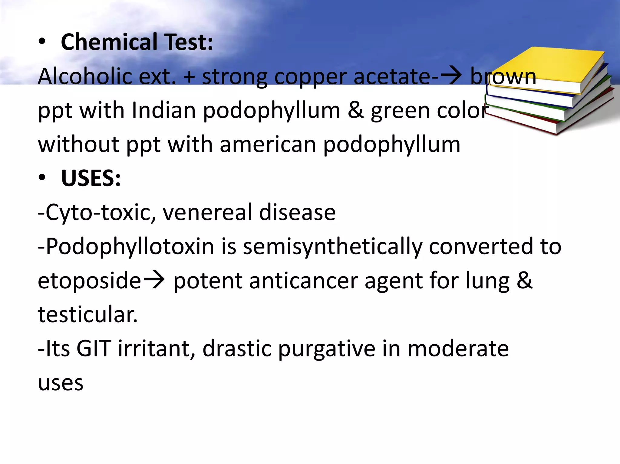 • Chemical Test:
Alcoholic ext. + strong copper acetate- brown
ppt with Indian podophyllum & green color
without ppt with american podophyllum
• USES:
-Cyto-toxic, venereal disease
-Podophyllotoxin is semisynthetically converted to
etoposide potent anticancer agent for lung &
testicular.
-Its GIT irritant, drastic purgative in moderate
uses

 