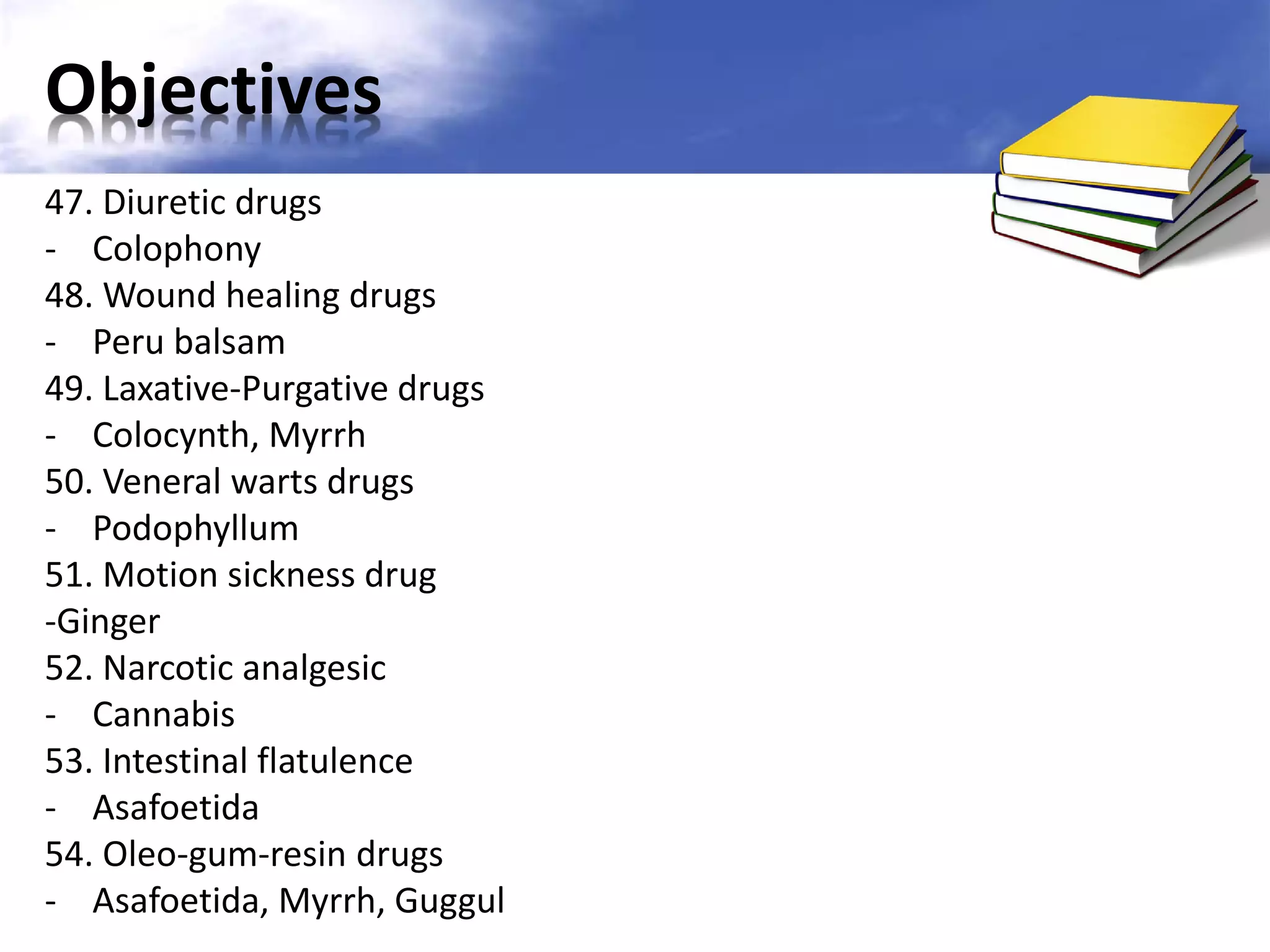 Objectives
47. Diuretic drugs
- Colophony
48. Wound healing drugs
- Peru balsam
49. Laxative-Purgative drugs
- Colocynth, Myrrh
50. Veneral warts drugs
- Podophyllum
51. Motion sickness drug
-Ginger
52. Narcotic analgesic
- Cannabis
53. Intestinal flatulence
- Asafoetida
54. Oleo-gum-resin drugs
- Asafoetida, Myrrh, Guggul

 