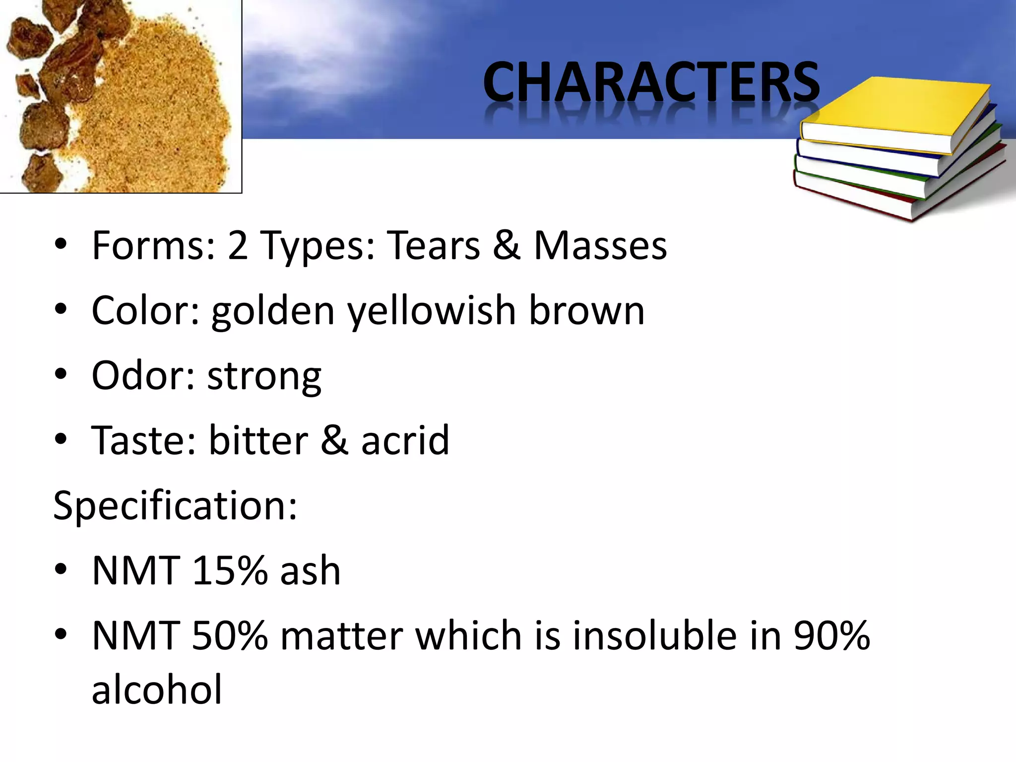 CHARACTERS
• Forms: 2 Types: Tears & Masses
• Color: golden yellowish brown
• Odor: strong
• Taste: bitter & acrid
Specification:
• NMT 15% ash
• NMT 50% matter which is insoluble in 90%
alcohol

 