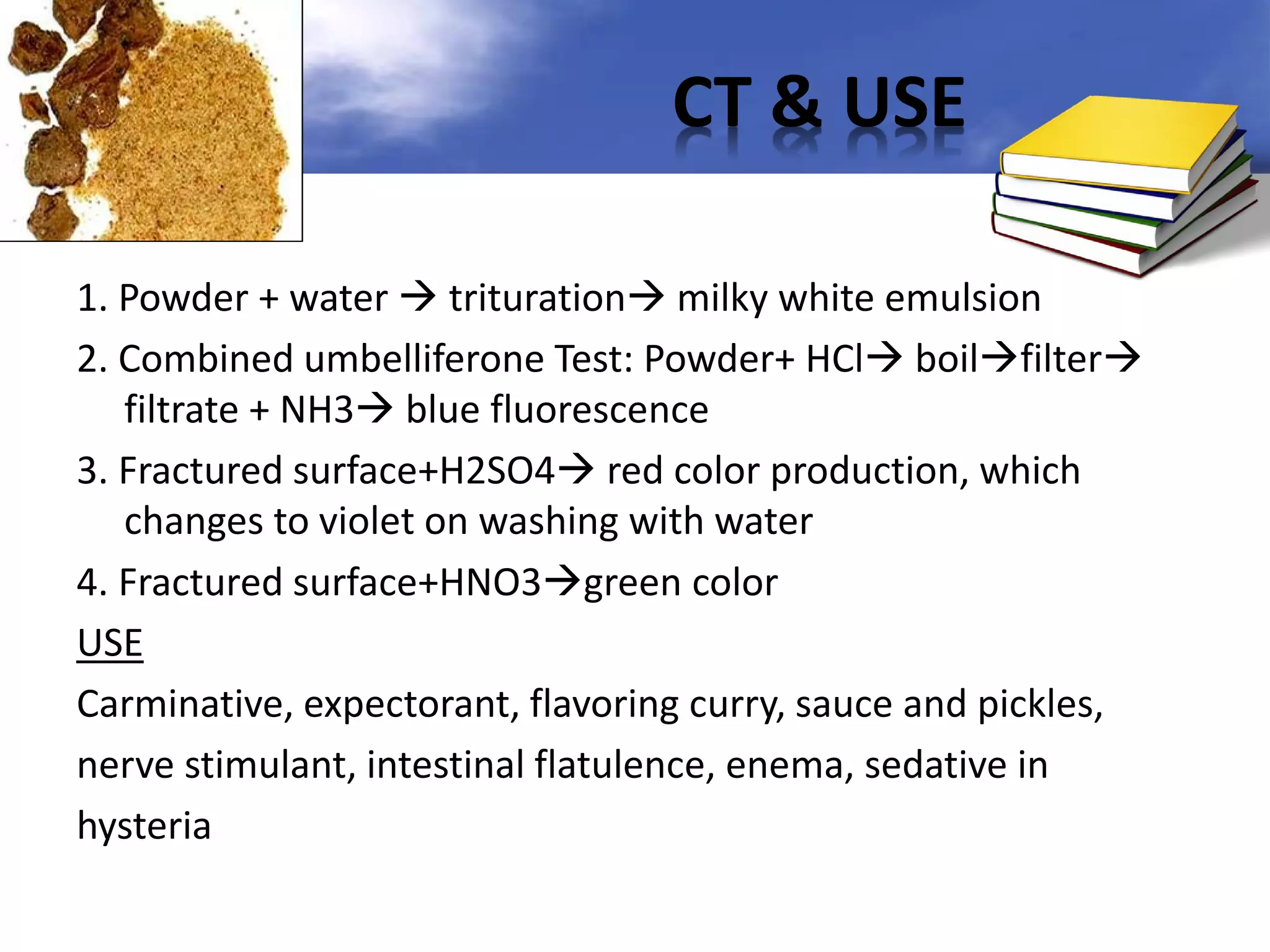 CT & USE
1. Powder + water  trituration milky white emulsion
2. Combined umbelliferone Test: Powder+ HCl boilfilter
filtrate + NH3 blue fluorescence
3. Fractured surface+H2SO4 red color production, which
changes to violet on washing with water
4. Fractured surface+HNO3green color
USE
Carminative, expectorant, flavoring curry, sauce and pickles,
nerve stimulant, intestinal flatulence, enema, sedative in
hysteria

 