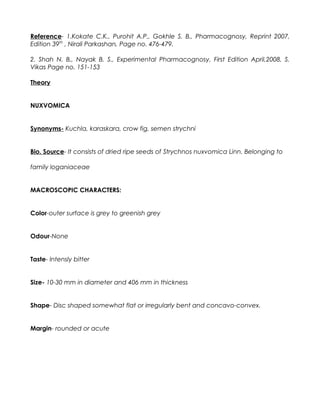 Reference- 1.Kokate C.K., Purohit A.P., Gokhle S. B., Pharmacognosy, Reprint 2007,
Edition 39th
, Nirali Parkashan, Page no. 476-479.
2. Shah N. B., Nayak B. S., Experimental Pharmacognosy, First Edition April,2008, S.
Vikas Page no. 151-153
Theory
NUXVOMICA
Synonyms- Kuchla, karaskara, crow fig, semen strychni
Bio. Source- It consists of dried ripe seeds of Strychnos nuxvomica Linn. Belonging to
family loganiaceae
MACROSCOPIC CHARACTERS:
Color-outer surface is grey to greenish grey
Odour-None
Taste- Intensly bitter
Size- 10-30 mm in diameter and 406 mm in thickness
Shape- Disc shaped somewhat flat or irregularly bent and concavo-convex.
Margin- rounded or acute
 